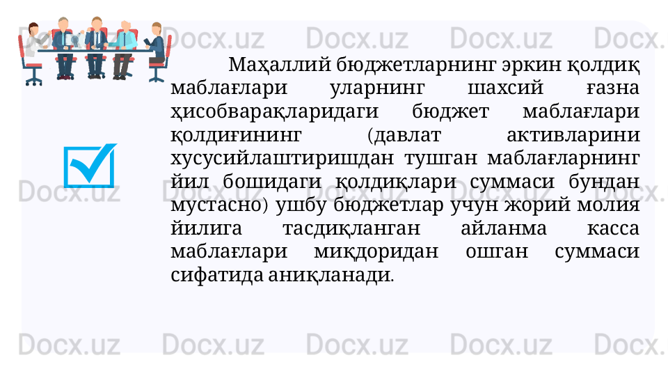                    Маҳаллий бюджетларнинг эркин қолдиқ
       	
маблағлари уларнинг шахсий ғазна
     
ҳисобварақларидаги бюджет маблағлари
  (    
қолдиғининг давлат активларини
     
хусусийлаштиришдан тушган маблағларнинг
         
йил бошидаги қолдиқлари суммаси бундан
)           
мустасно ушбу бюджетлар учун жорий молия
       
йилига тасдиқланган айланма касса
       
маблағлари миқдоридан ошган суммаси
  .
сифатида аниқланади 