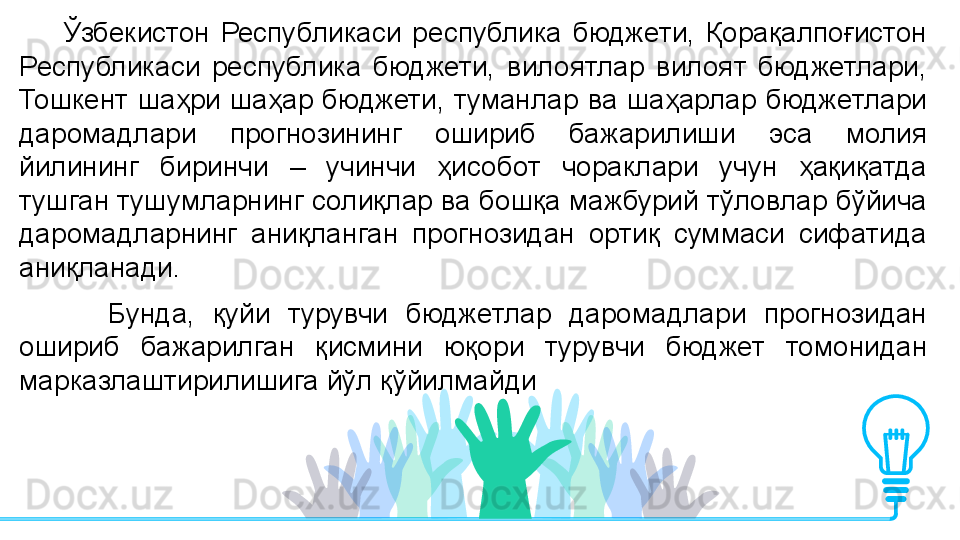         Ўзбекистон  Республикаси  республика  бюджети,  Қорақалпоғистон 
Республикаси  республика  бюджети,  вилоятлар  вилоят  бюджетлари, 
Тошкент  шаҳри  шаҳар  бюджети,  туманлар  ва  шаҳарлар  бюджетлари 
даромадлари  прогнозининг  ошириб  бажарилиши  эса  молия 
йилининг  биринчи  –  учинчи  ҳисобот  чораклари  учун  ҳақиқатда 
тушган тушумларнинг солиқлар ва бошқа мажбурий тўловлар бўйича 
даромадларнинг  аниқланган  прогнозидан  ортиқ  суммаси  сифатида 
аниқланади. 
          Бунда,  қуйи  турувчи  бюджетлар  даромадлари  прогнозидан 
ошириб  бажарилган  қисмини  юқори  турувчи  бюджет  томонидан 
марказлаштирилишига йўл қўйилмайди         