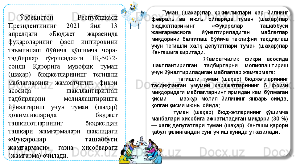 
  Ўзбекистон  Республикаси 
Президентининг  2021  йил  13 
апрелдаги  «Бюджет  жараёнида 
фуқароларнинг  фаол  иштирокини 
таъминлаш  бўйича  қўшимча  чора-
тадбирлар  тўғрисида»ги  ПҚ-5072-
сонли  Қарорига  мувофиқ  туман 
(шаҳар)  бюджетларининг  тегишли 
маблағларини  жамоатчилик  фикри 
асосида  шакллантирилган 
тадбирларни  молиялаштиришга 
йўналтириш  учун  туман  (шаҳар) 
ҳокимликларида  бюджет 
ташкилотларининг  бюджетдан 
ташқари  жамғармалари  шаклидаги 
«Фуқаролар  ташаббуси 
жамғармаси»   ғазна  ҳисобварағи 
(жамғарма) очилади.       Туман  (шаҳар)лар  ҳокимликлари  ҳар  йилнинг 
февраль  ва  июль  ойларида  туман  (шаҳар)лар 
бюджетларининг  «Фуқаролар  ташаббуси 
жамғармаси»га  йўналтириладиган  маблағлар 
миқдорини  белгилаш  бўйича  таклифни  тасдиқлаш 
учун  тегишли  халқ  депутатлари  туман  (шаҳар)лар 
Кенгашига киритади. 
                  Жамоатчилик  фикри  асосида 
шакллантирилган  тадбирларни  молиялаштириш 
учун йўналтириладиган маблағлар жамғармага:
                тегишли  туман  (шаҳар)  бюджетларининг 
тасдиқланган  умумий  харажатларининг  5  фоизи 
миқдоридаги  маблағларнинг  ярмидан  кам  бўлмаган 
қисми  —  мазкур  молия  йилининг  январь  ойида, 
қолган қисми июнь  ойида; 
          туман  (шаҳар)  бюджетларининг  қўшимча 
манбалари  ҳисобига  ажратиладиган  миқдори  (30  %) 
—  халқ  депутатлари  туман  (шаҳар)  Кенгаши  қарори 
қабул қилингандан сўнг уч иш кунида ўтказилади.
  .  