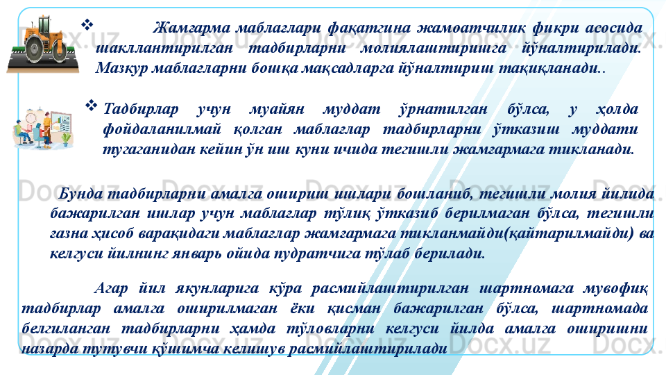 
                    Жамғарма  маблағлари  фақатгина  жамоатчилик  фикри  асосида 
шакллантирилган  тадбирларни  молиялаштиришга  йўналтирилади. 
Мазкур маблағларни бошқа мақсадларга йўналтириш тақиқланади. .

Тадбирлар  учун  муайян  муддат  ўрнатилган  бўлса,  у  ҳолда 
фойдаланилмай  қолган  маблағлар  тадбирларни  ўтказиш  муддати 
тугаганидан кейин ўн иш куни ичида тегишли жамғармага тикланади.
   Бунда тадбирларни амалга ошириш ишлари бошланиб, тегишли молия йилида 
бажарилган  ишлар  учун  маблағлар  тўлиқ  ўтказиб  берилмаган  бўлса,  тегишли 
ғазна ҳисоб варақидаги маблағлар жамғармага тикланмайди(қайтарилмайди) ва 
келгуси йилнинг январь ойида пудратчига тўлаб берилади.
              Агар  йил  якунларига  кўра  расмийлаштирилган  шартномага  мувофиқ 
тадбирлар  амалга  оширилмаган  ёки  қисман  бажарилган  бўлса,  шартномада 
белгиланган  тадбирларни  ҳамда  тўловларни  келгуси  йилда  амалга  оширишни 
назарда тутувчи қўшимча келишув расмийлаштирилади 