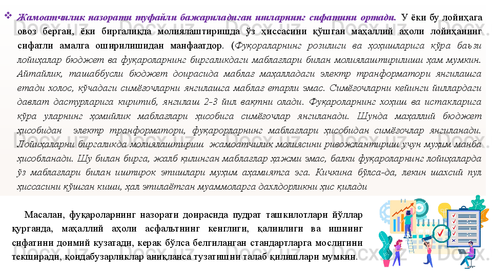 
Жамоатчилик  назорати  туфайли  бажариладиган  ишларнинг  сифатини  ортади.   У  ёки  бу  лойиҳага 
овоз  берган,  ёки  биргаликда  молиялаштиришда  ўз  ҳиссасини  қўшган  маҳаллий  аҳоли  лойиҳанинг 
сифатли  амалга  оширилишидан  манфаатдор.  ( Фуқораларнинг  розилиги  ва  ҳоҳишларига  кўра  баъзи 
лойиҳалар  бюджет  ва  фуқароларнинг  биргаликдаги  маблағлари  билан  молиялаштирилиши  ҳам  мумкин. 
Айтайлик,  ташаббусли  бюджет  доирасида  маблағ  маҳалладаги  электр  транформатори  янгилашга 
етади  холос,  кўчадаги  симёғочларни  янгилашга  маблағ  етарли  эмас.  Симёғочларни  кейинги  йиллардаги 
давлат  дастурларига  киритиб,  янгилаш  2-3  йил  вақтни  олади.  Фуқароларнинг  хоҳиш  ва  истакларига 
кўра  уларнинг  ҳомийлик  маблағлари  ҳисобига  симёғочлар  янгиланади.  Шунда  маҳаллий  бюджет 
ҳисобидан    электр  транформатори,  фуқарорларнинг  маблағлари  ҳисобидан  симёғочлар  янгиланади. 
Лойиҳаларни биргаликда молиялаштириш  жамоатчилик молиясини ривожлантириш учун муҳим манба 
ҳисобланади. Шу билан бирга, жалб қилинган маблағлар ҳажми эмас, балки фуқароларнинг лойиҳаларда 
ўз  маблағлари  билан  иштирок  этишлари  муҳим  аҳамиятга  эга.  Кичкина  бўлса-да,  лекин  шахсий  пул 
ҳиссасини қўшган киши, ҳал этилаётган муаммоларга дахлдорликни ҳис қилади
      Масалан,  фуқароларнинг  назорати  доирасида  пудрат  ташкилотлари  йўллар 
қурганда,  маҳаллий  аҳоли  асфальтнинг  кенглиги,  қалинлиги  ва  ишнинг 
сифатини  доимий  кузатади,  керак  бўлса  белгиланган  стандартларга  мослигини 
текширади, қоидабузарликлар аниқланса тузатишни талаб қилишлари мумкин. 