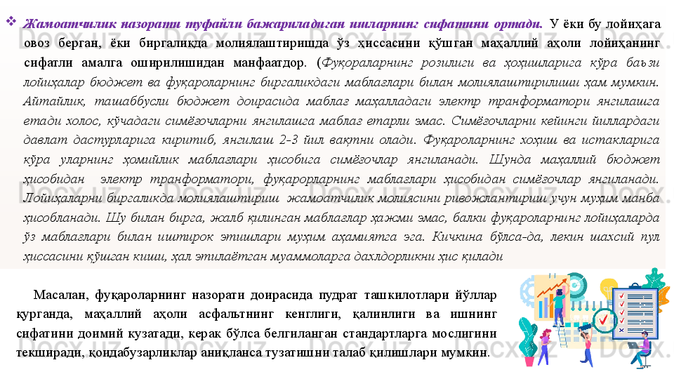 
Жамоатчилик  назорати  туфайли  бажариладиган  ишларнинг  сифатини  ортади.   У  ёки  бу  лойиҳага 
овоз  берган,  ёки  биргаликда  молиялаштиришда  ўз  ҳиссасини  қўшган  маҳаллий  аҳоли  лойиҳанинг 
сифатли  амалга  оширилишидан  манфаатдор.  ( Фуқораларнинг  розилиги  ва  ҳоҳишларига  кўра  баъзи 
лойиҳалар  бюджет  ва  фуқароларнинг  биргаликдаги  маблағлари  билан  молиялаштирилиши  ҳам  мумкин. 
Айтайлик,  ташаббусли  бюджет  доирасида  маблағ  маҳалладаги  электр  транформатори  янгилашга 
етади  холос,  кўчадаги  симёғочларни  янгилашга  маблағ  етарли  эмас.  Симёғочларни  кейинги  йиллардаги 
давлат  дастурларига  киритиб,  янгилаш  2-3  йил  вақтни  олади.  Фуқароларнинг  хоҳиш  ва  истакларига 
кўра  уларнинг  ҳомийлик  маблағлари  ҳисобига  симёғочлар  янгиланади.  Шунда  маҳаллий  бюджет 
ҳисобидан    электр  транформатори,  фуқарорларнинг  маблағлари  ҳисобидан  симёғочлар  янгиланади. 
Лойиҳаларни биргаликда молиялаштириш  жамоатчилик молиясини ривожлантириш учун муҳим манба 
ҳисобланади. Шу билан бирга, жалб қилинган маблағлар ҳажми эмас, балки фуқароларнинг лойиҳаларда 
ўз  маблағлари  билан  иштирок  этишлари  муҳим  аҳамиятга  эга.  Кичкина  бўлса-да,  лекин  шахсий  пул 
ҳиссасини қўшган киши, ҳал этилаётган муаммоларга дахлдорликни ҳис қилади
      Масалан,  фуқароларнинг  назорати  доирасида  пудрат  ташкилотлари  йўллар 
қурганда,  маҳаллий  аҳоли  асфальтнинг  кенглиги,  қалинлиги  ва  ишнинг 
сифатини  доимий  кузатади,  керак  бўлса  белгиланган  стандартларга  мослигини 
текширади, қоидабузарликлар аниқланса тузатишни талаб қилишлари мумкин.