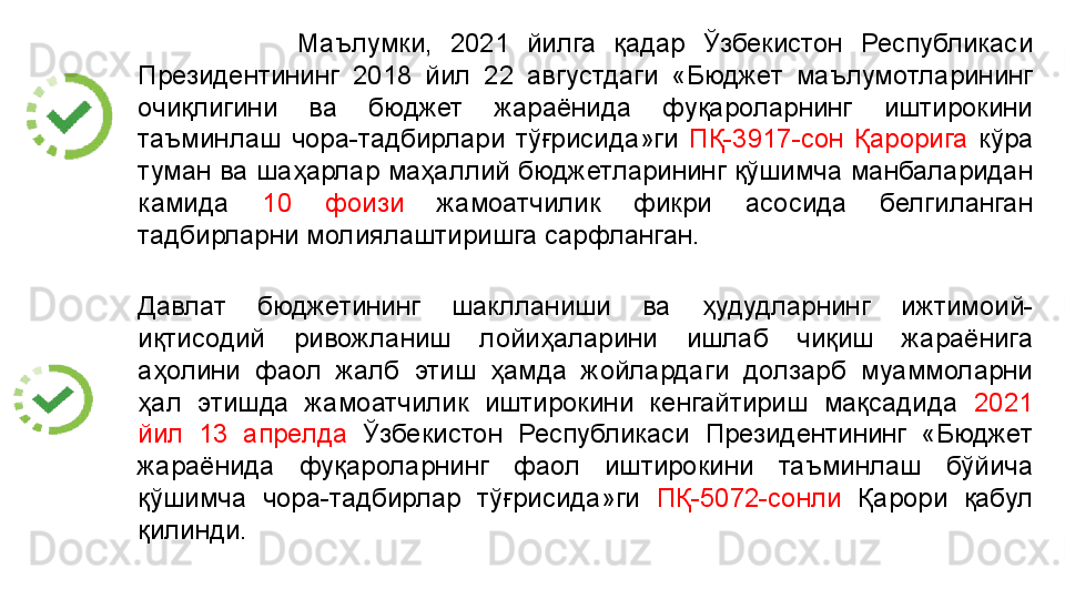                   Маълумки,  2021  йилга  қадар  Ўзбекистон  Республикаси 
Президентининг  2018  йил  22  августдаги  «Бюджет  маълумотларининг 
очиқлигини  ва  бюджет  жараёнида  фуқароларнинг  иштирокини 
таъминлаш  чора-тадбирлари  тўғрисида»ги  ПҚ-3917-сон  Қарорига  кўра 
туман ва шаҳарлар маҳаллий бюджетларининг қўшимча манбаларидан 
камида  10  фоизи  жамоатчилик  фикри  асосида  белгиланган 
тадбирларни молиялаштиришга сарфланган.
Давлат  бюджетининг  шаклланиши  ва  ҳудудларнинг  ижтимоий-
иқтисодий  ривожланиш  лойиҳаларини  ишлаб  чиқиш  жараёнига 
аҳолини  фаол  жалб  этиш  ҳамда  жойлардаги  долзарб  муаммоларни 
ҳал  этишда  жамоатчилик  иштирокини  кенгайтириш  мақсадида  2021 
йил  13  апрелда   Ўзбекистон  Республикаси  Президентининг  «Бюджет 
жараёнида  фуқароларнинг  фаол  иштирокини  таъминлаш  бўйича 
қўшимча  чора-тадбирлар  тўғрисида»ги  ПҚ-5072-сонли   Қарори  қабул 
қилинди.  