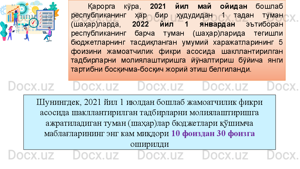     Қарорга  кўра,  2021  йил  май  ойидан   бошлаб 
республиканинг  ҳар  бир  ҳудудидан  1  тадан  туман 
(шаҳар)ларда,  2022  йил  1  январдан   эътиборан 
республиканинг  барча  туман  (шаҳар)ларида  тегишли 
бюджетларнинг  тасдиқланган  умумий  харажатларининг  5 
фоизини  жамоатчилик  фикри  асосида  шакллантирилган 
тадбирларни  молиялаштиришга  йўналтириш  бўйича  янги 
тартибни босқичма-босқич жорий этиш белгиланди.
Шунингдек, 2021 йил 1 июлдан бошлаб жамоатчилик фикри 
асосида шакллантирилган тадбирларни молиялаштиришга 
ажратиладиган туман (шаҳар)лар бюджетлари қўшимча 
маблағларининг энг кам миқдори  10 фоиздан 30 фоизга  
оширилди 