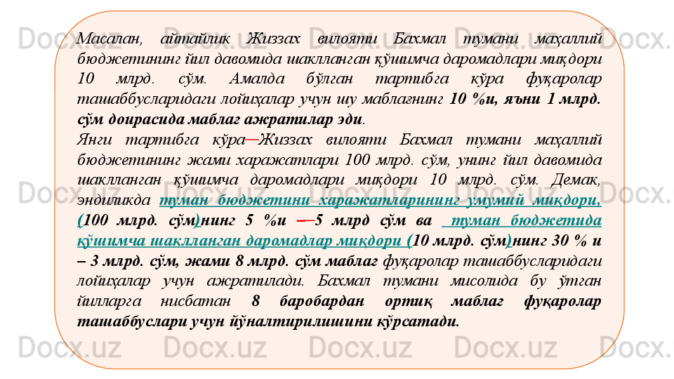 М асалан,  айтайлик  Жиззах  вилояти  Бахмал  тумани  маҳаллий 
бюджетининг йил давомида шаклланган қўшимча даромадлари миқдори 
10  млрд.  сўм.  Амалда  бўлган  тартибга  кўра  фуқаролар 
ташаббусларидаги  лойиҳалар  учун  шу  маблағнинг  10  %и,  яъни  1  млрд. 
сўм доирасида маблағ ажратилар эди . 
Янги  тартибга  кўра   Жиззах  вилояти  Бахмал  тумани  маҳаллий 
бюджетининг  жами  харажатлари  100  млрд.  сўм,  унинг  йил  давомида 
шаклланган  қўшимча  даромадлари  миқдори  10  млрд.  сўм.  Демак, 
эндиликда  туман  бюджетини  харажатларининг  умумий  миқдори,
( 100  млрд.  сўм ) нинг  5  %и  –  5  млрд  сўм  ва    туман  бюджетида 
қўшимча шаклланган даромадлар миқдори ( 10 млрд. сўм ) нинг 30 % и 
– 3 млрд. сўм, жами 8 млрд. сўм маблағ  фуқаролар ташаббусларидаги 
лойиҳалар  учун  ажратилади.  Бахмал  тумани  мисолида  бу  ўтган 
йилларга  нисбатан  8  баробардан  ортиқ  маблағ  фуқаролар 
ташаббуслари учун йўналтирилишини кўрсатади.
  