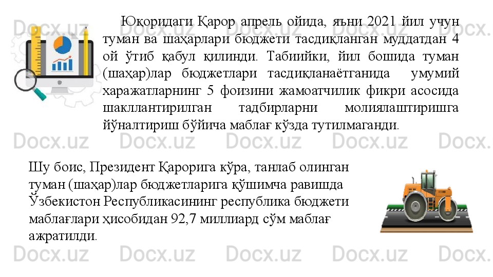 Юқоридаги  Қарор  апрель  ойида,  яъни  2021  йил  учун 
туман  ва  шаҳарлари  бюджети  тасдиқланган  муддатдан  4 
ой  ўтиб  қабул  қилинди.  Табиийки,  йил  бошида  туман 
(шаҳар)лар  бюджетлари  тасдиқланаётганида    умумий 
харажатларнинг  5  фоизини  жамоатчилик  фикри  асосида 
шакллантирилган  тадбирларни  молиялаштиришга 
йўналтириш бўйича маблағ кўзда тутилмаганди. 
Шу боис, Президент Қарорига кўра, танлаб олинган 
туман (шаҳар)лар бюджетларига қўшимча равишда 
Ўзбекистон Республикасининг республика бюджети 
маблағлари ҳисобидан 92,7 миллиард сўм маблағ 
ажратилди. 