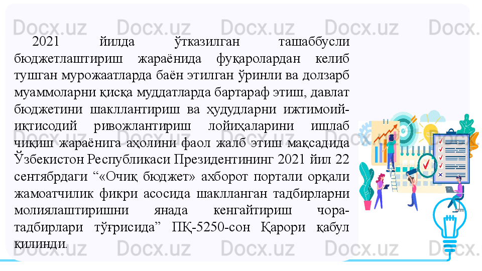 2021  йилда  ўтказилган  ташаббусли 
бюджетлаштириш  жараёнида  фуқаролардан  келиб 
тушган  мурожаатларда баён этилган ўринли ва долзарб 
муаммоларни қисқа муддатларда бартараф этиш, давлат 
бюджетини  шакллантириш  ва  ҳудудларни  ижтимоий-
иқтисодий  ривожлантириш  лойиҳаларини  ишлаб 
чиқиш  жараёнига  аҳолини  фаол  жалб  этиш  мақсадида 
Ўзбекистон Республикаси Президентининг 2021 йил 22 
сентябрдаги  “«Очиқ  бюджет»  ахборот  портали  орқали 
жамоатчилик  фикри  асосида  шаклланган  тадбирларни 
молиялаштиришни  янада  кенгайтириш  чора-
тадбирлари  тўғрисида”  ПҚ-5250-сон  Қарори  қабул 
қилинди. 