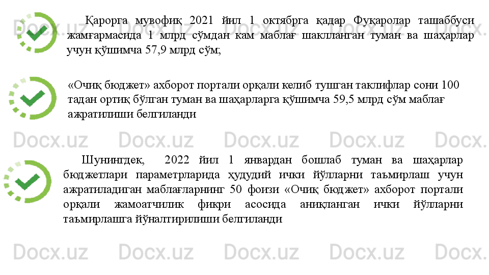 Қарорга  мувофиқ  2021  йил  1  октябрга  қадар  Фуқаролар  ташаббуси 
жамғармасида  1  млрд  сўмдан  кам  маблағ  шаклланган  туман  ва  шаҳарлар 
учун қўшимча 57,9 млрд сўм; 
Шунингдек,    2022  йил  1  январдан  бошлаб  туман  ва  шаҳарлар 
бюджетлари  параметрларида  ҳудудий  ички  йўлларни  таъмирлаш  учун 
ажратиладиган  маблағларнинг  50  фоизи  «Очиқ  бюджет»  ахборот  портали 
орқали  жамоатчилик  фикри  асосида  аниқланган  ички  йўлларни 
таъмирлашга йўналтирилиши белгиланди  «Очиқ бюджет» ахборот портали орқали келиб тушган таклифлар сони 100 
тадан ортиқ бўлган туман ва шаҳарларга қўшимча 59,5 млрд сўм маблағ 
ажратилиши белгиланди  