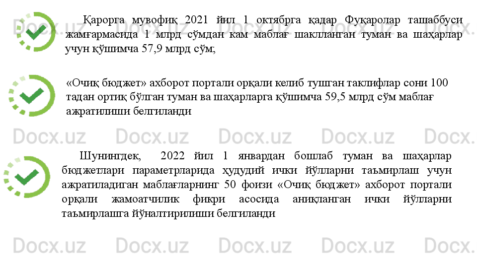 Қарорга  мувофиқ  2021  йил  1  октябрга  қадар  Фуқаролар  ташаббуси 
жамғармасида  1  млрд  сўмдан  кам  маблағ  шаклланган  туман  ва  шаҳарлар 
учун қўшимча 57,9 млрд сўм; 
Шунингдек,    2022  йил  1  январдан  бошлаб  туман  ва  шаҳарлар 
бюджетлари  параметрларида  ҳудудий  ички  йўлларни  таъмирлаш  учун 
ажратиладиган  маблағларнинг  50  фоизи  «Очиқ  бюджет»  ахборот  портали 
орқали  жамоатчилик  фикри  асосида  аниқланган  ички  йўлларни 
таъмирлашга йўналтирилиши белгиланди  «Очиқ бюджет» ахборот портали орқали келиб тушган таклифлар сони 100 
тадан ортиқ бўлган туман ва шаҳарларга қўшимча 59,5 млрд сўм маблағ 
ажратилиши белгиланди