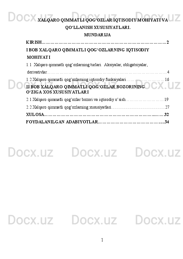 XALQARO QIMMATLI QOG‘OZLAR IQTISODIY MOHIYATI VA
QO‘LLANISH XUSUSIYATLARI .
MUNDARIJA
KIRISH……………………………………………………………………………2
I BOB XALQARO QIMMATLI QOG‘OZLARNING IQTISODIY 
MOHIYATI
1.1  Xalqaro qimmatli qog‘ozlarning turlari.   Aksiyalar, obligatsiyalar, 
derivativlar…………………………………………………………………………4
1.2 Xalqaro qimmatli qog‘ozlarning iqtisodiy funksiyalari………………………16
II BOB  XALQARO QIMMATLI QOG‘OZLAR BOZORINING 
O‘ZIGA XOS XUSUSIYATLARI
2.1 Xalqaro qimmatli qog‘ozlar bozori va iqtisodiy o‘sish………………………19
2.2  Xalqaro  qimmatli qog‘ozlarning xususiyatlari..................................................27
XULOSA…………………………………………………………………...…….32
FOYDALANILGAN ADABIYOTLAR……………………………………......34
1 