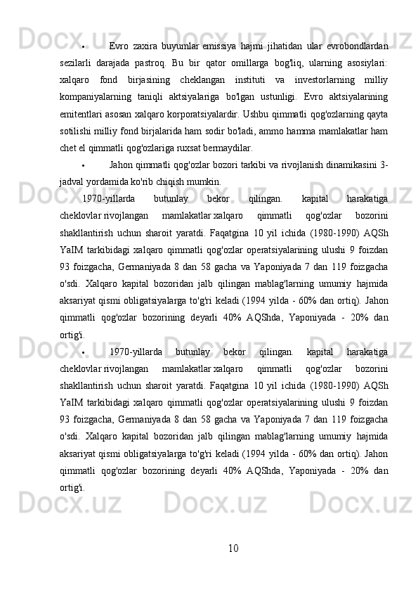  Evro   zaxira   buyumlar   emissiya   hajmi   jihatidan   ular   evrobondlardan
sezilarli   darajada   pastroq.   Bu   bir   qator   omillarga   bog'liq,   ularning   asosiylari:
xalqaro   fond   birjasining   cheklangan   instituti   va   investorlarning   milliy
kompaniyalarning   taniqli   aktsiyalariga   bo'lgan   ustunligi.   Evro   aktsiyalarining
emitentlari asosan xalqaro korporatsiyalardir. Ushbu qimmatli qog'ozlarning qayta
sotilishi milliy fond birjalarida ham sodir bo'ladi, ammo hamma mamlakatlar ham
chet el qimmatli qog'ozlariga ruxsat bermaydilar.
 Jahon qimmatli qog'ozlar bozori tarkibi va rivojlanish dinamikasini 3-
jadval yordamida ko'rib chiqish mumkin.
1970-yillarda   butunlay   bekor   qilingan.   kapital   harakatiga
cheklovlar   rivojlangan   mamlakatlar   xalqaro   qimmatli   qog'ozlar   bozorini
shakllantirish   uchun   sharoit   yaratdi.   Faqatgina   10   yil   ichida   (1980-1990)   AQSh
YaIM   tarkibidagi   xalqaro   qimmatli   qog'ozlar   operatsiyalarining   ulushi   9   foizdan
93   foizgacha,   Germaniyada   8   dan   58   gacha   va   Yaponiyada   7   dan   119   foizgacha
o'sdi.   Xalqaro   kapital   bozoridan   jalb   qilingan   mablag'larning   umumiy   hajmida
aksariyat qismi obligatsiyalarga to'g'ri keladi (1994 yilda - 60% dan ortiq).   Jahon
qimmatli   qog'ozlar   bozorining   deyarli   40%   AQShda,   Yaponiyada   -   20%   dan
ortig'i.
 1970-yillarda   butunlay   bekor   qilingan.   kapital   harakatiga
cheklovlar   rivojlangan   mamlakatlar   xalqaro   qimmatli   qog'ozlar   bozorini
shakllantirish   uchun   sharoit   yaratdi.   Faqatgina   10   yil   ichida   (1980-1990)   AQSh
YaIM   tarkibidagi   xalqaro   qimmatli   qog'ozlar   operatsiyalarining   ulushi   9   foizdan
93   foizgacha,   Germaniyada   8   dan   58   gacha   va   Yaponiyada   7   dan   119   foizgacha
o'sdi.   Xalqaro   kapital   bozoridan   jalb   qilingan   mablag'larning   umumiy   hajmida
aksariyat qismi obligatsiyalarga to'g'ri keladi (1994 yilda - 60% dan ortiq). Jahon
qimmatli   qog'ozlar   bozorining   deyarli   40%   AQShda,   Yaponiyada   -   20%   dan
ortig'i.
10 