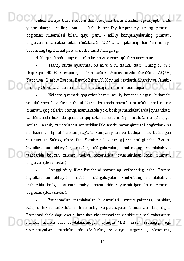 Jahon   moliya   bozori   tobora   ikki   bosqichli   tizim   shaklini   egallayapti,   unda
yuqori   daraja   -   millatparvar   -   etakchi   transmilliy   korporatsiyalarning   qimmatli
qog'ozlari   muomalasi   bilan,   quyi   qismi   -   milliy   kompaniyalarning   qimmatli
qog'ozlari   muomalasi   bilan   ifodalanadi.   Ushbu   darajalarning   har   biri   moliya
bozorining tegishli xalqaro va milliy institutlariga ega.
4 Xalqaro kredit: kapitalni olib kirish va eksport qilish muammolari
 Tashqi   savdo   aylanmasi   50   mlrd   $   ni   tashkil   etadi.   Uning   60   %   i
eksportga,   40   %   i   importga   to`g`ri   keladi.   Asosiy   savdo   sheriklari:   AQSH,
Yaponiya, G`arbiy Evropa, Buyuk BritaniY. Keyingi paytlarda Sharqiy va Janubi-
Sharqiy Osiyo davlatlarining tashqi savdodagi o`rni o`sib bormoqda.
 Xalqaro  qimmatli  qog'ozlar  bozori,  milliy  bozorlar  singari,  birlamchi
va ikkilamchi bozorlardan iborat. Ustida   birlamchi bozor   bir mamlakat emitenti o'z
qimmatli qog'ozlarini boshqa mamlakatda yoki boshqa mamlakatlarda joylashtiradi
va   ikkilamchi   bozorda   qimmatli   qog'ozlar   maxsus   moliya   institutlari   orqali   qayta
sotiladi. Asosiy xaridorlar va sotuvchilar   ikkilamchi bozor   qimmatli qog'ozlar - bu
markaziy   va   tijorat   banklari,   sug'urta   kompaniyalari   va   boshqa   bank   bo'lmagan
muassasalar. So'nggi o'n yillikda Evrobond bozorining jozibadorligi oshdi. Evropa
hujjatlari   bu   aktsiyalar,   notalar,   obligatsiyalar,   emitentning   mamlakatidan
tashqarida   bo'lgan   xalqaro   moliya   bozorlarida   joylashtirilgan   lotin   qimmatli
qog'ozlar (derivativlar).
 So'nggi o'n yillikda Evrobond bozorining jozibadorligi  oshdi. Evropa
hujjatlari   bu   aktsiyalar,   notalar,   obligatsiyalar,   emitentning   mamlakatidan
tashqarida   bo'lgan   xalqaro   moliya   bozorlarida   joylashtirilgan   lotin   qimmatli
qog'ozlar (derivativlar).
 Evrobondlar   mamlakatlar   hukumatlari,   munitsipalitetlar,   banklar,
xalqaro   kredit   tashkilotlari,   transmilliy   korporatsiyalar   tomonidan   chiqarilgan.
Evrobond shaklidagi chet el kreditlari ular tomonidan qo'shimcha moliyalashtirish
manbai   sifatida   faol   foydalanilmoqda,   ayniqsa   "BB"   kredit   reytingiga   ega
rivojlanayotgan   mamlakatlarda   (Meksika,   Braziliya,   Argentina,   Venesuela,
11 