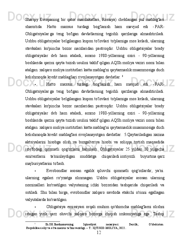 Sharqiy   Evropaning   bir   qator   mamlakatlari,   Rossiya)   cheklangan   pul   mablag'lari
sharoitida.   Hatto   maxsus   turdagi   bog'lanish   ham   mavjud   edi   -   PAR-
Obligatsiyalar   ga   teng   bo'lgan   davlatlarning   tegishli   qarzlariga   almashtiriladi.
Ushbu obligatsiyalar  belgilangan kupon to'lovlari  to'plamiga mos keladi, ularning
stavkalari   ko'pincha   bozor   narxlaridan   pastroqdir.   Ushbu   obligatsiyalar   brady
obligatsiyalar   deb   ham   ataladi,   ammo   1980-yillarning   oxiri   -   90-yillarning
boshlarida qarzni qayta tuzish usulini taklif qilgan AQSh moliya vaziri nomi bilan
atalgan. xalqaro moliya institutlari katta mablag'ni qaytarmaslik muammosiga duch
kelishmoqda   kredit mablag'lari   rivojlanayotgan davlatlar.   3
 Hatto   maxsus   turdagi   bog'lanish   ham   mavjud   edi   -   PAR-
Obligatsiyalar   ga   teng   bo'lgan   davlatlarning   tegishli   qarzlariga   almashtiriladi.
Ushbu obligatsiyalar  belgilangan kupon to'lovlari  to'plamiga mos keladi, ularning
stavkalari   ko'pincha   bozor   narxlaridan   pastroqdir.   Ushbu   obligatsiyalar   brady
obligatsiyalar   deb   ham   ataladi,   ammo   1980-yillarning   oxiri   -   90-yillarning
boshlarida qarzni qayta tuzish usulini taklif qilgan AQSh moliya vaziri nomi bilan
atalgan. xalqaro moliya institutlari katta mablag'ni qaytarmaslik muammosiga duch
kelishmoqda   kredit  mablag'lari   rivojlanayotgan   davlatlar.     5.Qaytariladigan  xazina
aktsiyalarini   hisobga   olish   va   buxgalteriya   hisobi   va   soliqqa   tortish   maqsadida
iste'fodagi   qimmatli   qog'ozlarni   baholash.   О bligatsiyalar   25   yildan   30   yilgacha
emitentlarni   ta'minlaydigan   muddatga   chiqariladi   imtiyozli   buyurtma   qarz
majburiyatlarini to'lash.
 Evrobondlar   asosan   egalik   qiluvchi   qimmatli   qog'ozlardir,   ya'ni.
ularning   egalari   ro'yxatga   olinmagan.   Ushbu   obligatsiyalar   asosan   ularning
nominallari   ko'rsatilgan   valyutaning   ichki   bozoridan   tashqarida   chiqariladi   va
sotiladi.   Shu   bilan   birga,   evrobondlar   xalqaro   savdoda   etakchi   o'rinni   egallagan
valyutalarda ko'rsatilgan.
 Obligatsiya   emissiyasi   orqali   muhim   qo'shimcha   mablag'larni   olishni
istagan   yirik   qarz   oluvchi   xalqaro   bozorga   chiqish   imkoniyatiga   ega.   Tashqi
3
  Sh.SH.Shodmonovning   Iqtisodiyot   nazariyasi:   Darslik;   O’zbekiston
Respublikasi oliy va o’rta maxsus ta’lim vazirligi. – T.: IQTISOD-MOLIYA, 2022..
12 