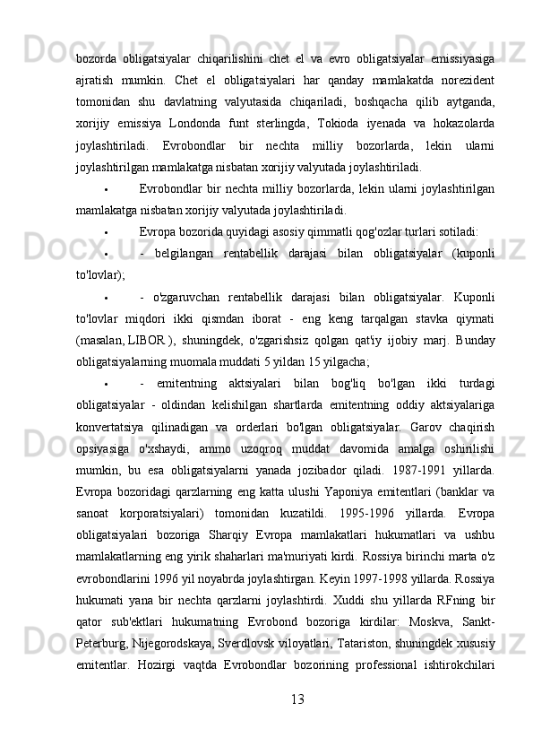 bozorda   obligatsiyalar   chiqarilishini   chet   el   va   evro   obligatsiyalar   emissiyasiga
ajratish   mumkin.   Chet   el   obligatsiyalari   har   qanday   mamlakatda   norezident
tomonidan   shu   davlatning   valyutasida   chiqariladi,   boshqacha   qilib   aytganda,
xorijiy   emissiya   Londonda   funt   sterlingda,   Tokioda   iyenada   va   hokazolarda
joylashtiriladi.   Evrobondlar   bir   nechta   milliy   bozorlarda,   lekin   ularni
joylashtirilgan mamlakatga nisbatan xorijiy valyutada joylashtiriladi.
 Evrobondlar   bir   nechta   milliy   bozorlarda,   lekin   ularni   joylashtirilgan
mamlakatga nisbatan xorijiy valyutada joylashtiriladi.
 Evropa bozorida quyidagi asosiy qimmatli qog'ozlar turlari sotiladi:
 -   belgilangan   rentabellik   darajasi   bilan   obligatsiyalar   (kuponli
to'lovlar);
 -   o'zgaruvchan   rentabellik   darajasi   bilan   obligatsiyalar.   Kuponli
to'lovlar   miqdori   ikki   qismdan   iborat   -   eng   keng   tarqalgan   stavka   qiymati
(masalan,   LIBOR   ),   shuningdek,   o'zgarishsiz   qolgan   qat'iy   ijobiy   marj.   Bunday
obligatsiyalarning muomala muddati 5 yildan 15 yilgacha;
 -   emitentning   aktsiyalari   bilan   bog'liq   bo'lgan   ikki   turdagi
obligatsiyalar   -   oldindan   kelishilgan   shartlarda   emitentning   oddiy   aktsiyalariga
konvertatsiya   qilinadigan   va   orderlari   bo'lgan   obligatsiyalar.   Garov   chaqirish
opsiyasiga   o'xshaydi,   ammo   uzoqroq   muddat   davomida   amalga   oshirilishi
mumkin,   bu   esa   obligatsiyalarni   yanada   jozibador   qiladi.   1987-1991   yillarda.
Evropa   bozoridagi   qarzlarning   eng   katta   ulushi   Yaponiya   emitentlari   (banklar   va
sanoat   korporatsiyalari)   tomonidan   kuzatildi.   1995-1996   yillarda.   Evropa
obligatsiyalari   bozoriga   Sharqiy   Evropa   mamlakatlari   hukumatlari   va   ushbu
mamlakatlarning eng yirik shaharlari ma'muriyati kirdi.  Rossiya birinchi marta o'z
evrobondlarini 1996 yil noyabrda joylashtirgan. Keyin 1997-1998 yillarda. Rossiya
hukumati   yana   bir   nechta   qarzlarni   joylashtirdi.   Xuddi   shu   yillarda   RFning   bir
qator   sub'ektlari   hukumatning   Evrobond   bozoriga   kirdilar:   Moskva,   Sankt-
Peterburg, Nijegorodskaya,   Sverdlovsk viloyatlari, Tatariston, shuningdek xususiy
emitentlar.   Hozirgi   vaqtda   Evrobondlar   bozorining   professional   ishtirokchilari
13 