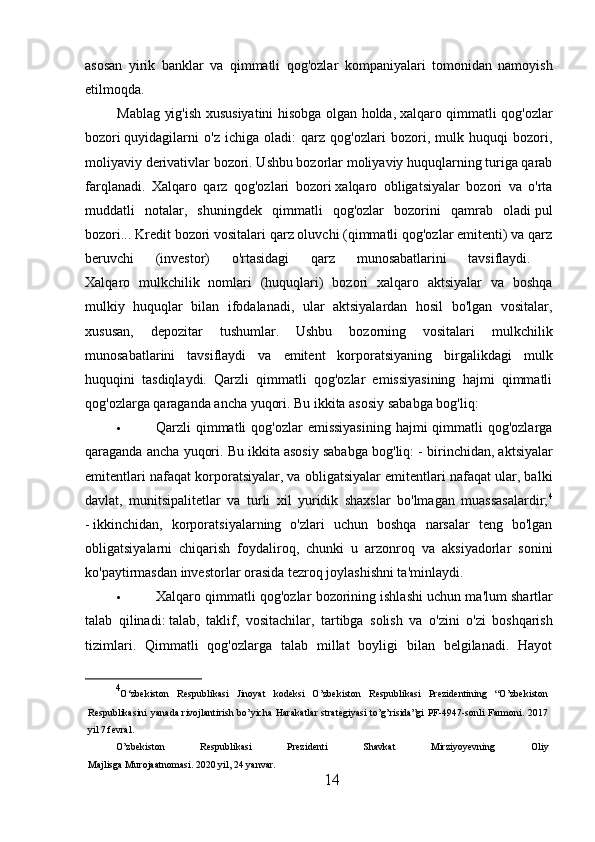 asosan   yirik   banklar   va   qimmatli   qog'ozlar   kompaniyalari   tomonidan   namoyish
etilmoqda.
Mablag yig'ish xususiyatini hisobga olgan holda,   xalqaro qimmatli qog'ozlar
bozori   quyidagilarni   o'z   ichiga   oladi:   qarz   qog'ozlari   bozori,   mulk   huquqi   bozori,
moliyaviy derivativlar bozori. Ushbu bozorlar moliyaviy huquqlarning turiga qarab
farqlanadi.   Xalqaro   qarz   qog'ozlari   bozori   xalqaro   obligatsiyalar   bozori   va   o'rta
muddatli   notalar,   shuningdek   qimmatli   qog'ozlar   bozorini   qamrab   oladi   pul
bozori... Kredit bozori vositalari qarz oluvchi (qimmatli qog'ozlar emitenti) va qarz
beruvchi   (investor)   o'rtasidagi   qarz   munosabatlarini   tavsiflaydi.  
Xalqaro   mulkchilik   nomlari   (huquqlari)   bozori   xalqaro   aktsiyalar   va   boshqa
mulkiy   huquqlar   bilan   ifodalanadi,   ular   aktsiyalardan   hosil   bo'lgan   vositalar,
xususan,   depozitar   tushumlar.   Ushbu   bozorning   vositalari   mulkchilik
munosabatlarini   tavsiflaydi   va   emitent   korporatsiyaning   birgalikdagi   mulk
huquqini   tasdiqlaydi.   Qarzli   qimmatli   qog'ozlar   emissiyasining   hajmi   qimmatli
qog'ozlarga qaraganda ancha yuqori. Bu ikkita asosiy sababga bog'liq:
 Qarzli  qimmatli  qog'ozlar  emissiyasining  hajmi  qimmatli  qog'ozlarga
qaraganda ancha yuqori. Bu ikkita asosiy sababga bog'liq: -   birinchidan , aktsiyalar
emitentlari nafaqat korporatsiyalar, va obligatsiyalar emitentlari nafaqat ular, balki
davlat,   munitsipalitetlar   va   turli   xil   yuridik   shaxslar   bo'lmagan   muassasalardir; 4
-   ikkinchidan ,   korporatsiyalarning   o'zlari   uchun   boshqa   narsalar   teng   bo'lgan
obligatsiyalarni   chiqarish   foydaliroq,   chunki   u   arzonroq   va   aksiyadorlar   sonini
ko'paytirmasdan investorlar orasida tezroq joylashishni ta'minlaydi.
 Xalqaro   qimmatli   qog ' ozlar   bozorining   ishlashi   uchun   ma ' lum   shartlar
talab   qilinadi :   talab ,   taklif ,   vositachilar ,   tartibga   solish   va   o ' zini   o ' zi   boshqarish
tizimlari .   Qimmatli   qog'ozlarga   talab   millat   boyligi   bilan   belgilanadi.   Hayot
4
O‘zbekiston   Respublikasi   Jinoyat   kodeksi   O’zbekiston   Respublikasi   Prezidentining   “O’zbekiston
Respublikasini  yanada rivojlantirish bo’yicha  Harakatlar  strategiyasi  to’g’risida”gi  PF-4947-sonli Farmoni. 2017
yil 7 fevral.
O’zbekiston   Respublikasi   Prezidenti   Shavkat   Mirziyoyevning   Oliy
Majlisga Murojaatnomasi. 2020 yil, 24 yanvar.
14 
