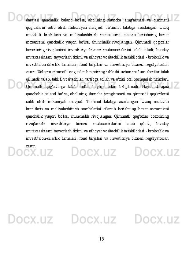 darajasi   qanchalik   baland   bo'lsa,   aholining   shuncha   jamg'armasi   va   qimmatli
qog'ozlarni   sotib   olish   imkoniyati   mavjud.   Ta'minot   talabga   asoslangan.   Uzoq
muddatli   kreditlash   va   moliyalashtirish   manbalarini   etkazib   berishning   bozor
mexanizmi   qanchalik   yuqori   bo'lsa,   shunchalik   rivojlangan.   Qimmatli   qog'ozlar
bozorining   rivojlanishi   investitsiya   biznesi   mutaxassislarini   talab   qiladi,   bunday
mutaxassislarni tayyorlash tizimi va nihoyat vositachilik tashkilotlari - brokerlik va
investitsion-dilerlik   firmalari,   fond   birjalari   va   investitsiya   biznesi   regulyatorlari
zarur.   Xalqaro   qimmatli   qog ' ozlar   bozorining   ishlashi   uchun   ma ' lum   shartlar   talab
qilinadi :   talab ,  taklif ,  vositachilar ,  tartibga   solish   va   o ' zini   o ' zi   boshqarish   tizimlari .
Qimmatli   qog'ozlarga   talab   millat   boyligi   bilan   belgilanadi.   Hayot   darajasi
qanchalik   baland   bo'lsa,   aholining   shuncha   jamg'armasi   va   qimmatli   qog'ozlarni
sotib   olish   imkoniyati   mavjud.   Ta'minot   talabga   asoslangan.   Uzoq   muddatli
kreditlash   va   moliyalashtirish   manbalarini   etkazib   berishning   bozor   mexanizmi
qanchalik   yuqori   bo'lsa,   shunchalik   rivojlangan.   Qimmatli   qog'ozlar   bozorining
rivojlanishi   investitsiya   biznesi   mutaxassislarini   talab   qiladi,   bunday
mutaxassislarni tayyorlash tizimi va nihoyat vositachilik tashkilotlari - brokerlik va
investitsion-dilerlik   firmalari,   fond   birjalari   va   investitsiya   biznesi   regulyatorlari
zarur.
15 