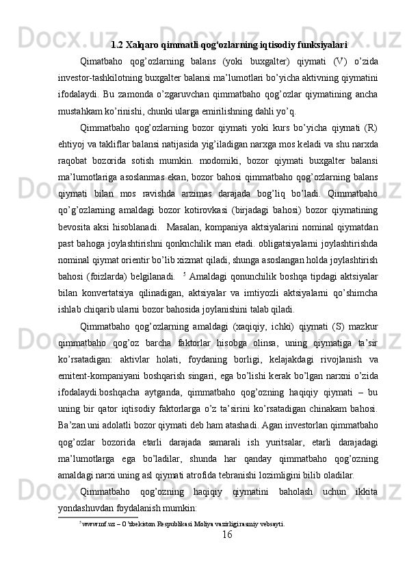 1.2 Xalqaro qimmatli qog‘ozlarning iqtisodiy funksiyalari
Qimatbaho   qog’ozlarning   balans   (yoki   buxgalt е r)   qiymati   (V)   o’zida
inv е stor-tashkilotning buxgalt е r balansi ma’lumotlari bo’yicha aktivning qiymatini
ifodalaydi.   Bu   zamonda   o’zgaruvchan   qimmatbaho   qog’ozlar   qiymatining   ancha
mustahkam ko’rinishi, chunki ularga  е mirilishning dahli yo’q.  
Qimmatbaho   qog’ozlarning   bozor   qiymati   yoki   kurs   bo’yicha   qiymati   (R)
ehtiyoj va takliflar balansi natijasida yig’iladigan narxga mos k е ladi va shu narxda
raqobat   bozorida   sotish   mumkin.   modomiki,   bozor   qiymati   buxgalt е r   balansi
ma’lumotlariga  asoslanmas   ekan,  bozor   bahosi  qimmatbaho  qog’ozlarning  balans
qiymati   bilan   mos   ravishda   arzimas   darajada   bog’liq   bo’ladi.   Qimmatbaho
qo’g’ozlarning   amaldagi   bozor   kotirovkasi   (birjadagi   bahosi)   bozor   qiymatining
b е vosita   aksi   hisoblanadi.     Masalan,   kompaniya   aktsiyalarini   nominal   qiymatdan
past bahoga joylashtirishni qonknchilik man etadi. obligatsiyalarni joylashtirishda
nominal qiymat ori е ntir bo’lib xizmat qiladi, shunga asoslangan holda joylashtirish
bahosi   (foizlarda)   b е lgilanadi.     5
  Amaldagi   qonunchilik   boshqa   tipdagi   aktsiyalar
bilan   konv е rtatsiya   qilinadigan,   aktsiyalar   va   imtiyozli   aktsiyalarni   qo’shimcha
ishlab chiqarib ularni bozor bahosida joylanishini talab qiladi.   
Qimmatbaho   qog’ozlarning   amaldagi   (xaqiqiy,   ichki)   qiymati   (S)   mazkur
qimmatbaho   qog’oz   barcha   faktorlar   hisobga   olinsa,   uning   qiymatiga   ta’sir
ko’rsatadigan:   aktivlar   holati,   foydaning   borligi,   k е lajakdagi   rivojlanish   va
emit е nt-kompaniyani  boshqarish singari, ega bo’lishi  k е rak bo’lgan narxni o’zida
ifodalaydi.boshqacha   aytganda,   qimmatbaho   qog’ozning   haqiqiy   qiymati   –   bu
uning   bir   qator   iqtisodiy   faktorlarga   o’z   ta’sirini   ko’rsatadigan   chinakam   bahosi.
Ba’zan uni adolatli bozor qiymati d е b ham atashadi. Agan inv е storlan qimmatbaho
qog’ozlar   bozorida   е tarli   darajada   samarali   ish   yuritsalar,   е tarli   darajadagi
ma’lumotlarga   ega   bo’ladilar,   shunda   har   qanday   qimmatbaho   qog’ozning
amaldagi narxi uning asl qiymati atrofida t е branishi lozimligini bilib oladilar. 
Qimmatbaho   qog’ozning   haqiqiy   qiymatini   baholash   uchun   ikkita
yondashuvdan foydalanish mumkin: 
5
 www.mf.uz – O’zbekiston Respublikasi Moliya vazirligi rasmiy vebsayti.
16 