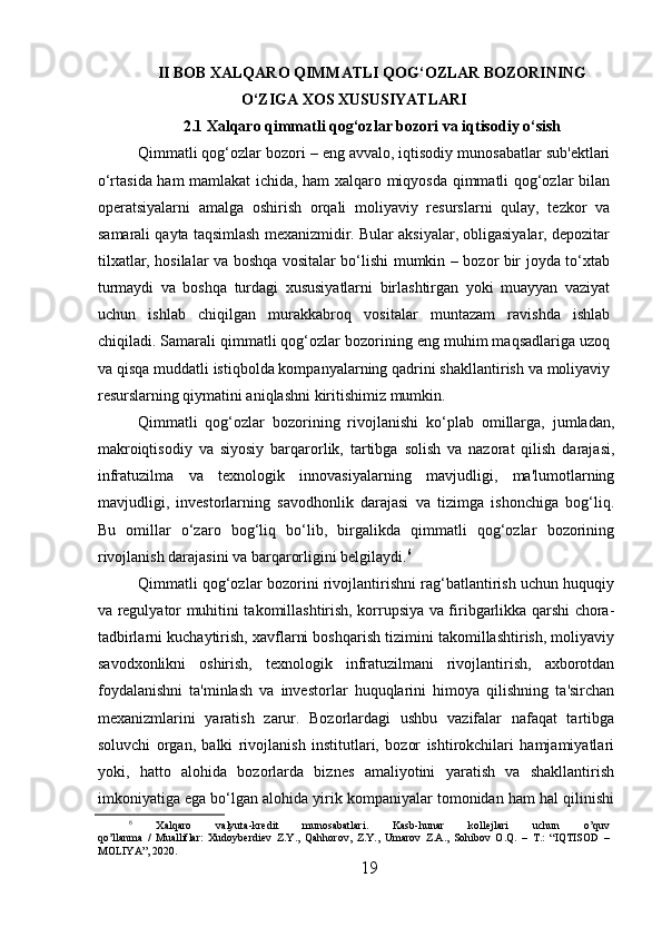 II   BOB   XALQARO QIMMATLI QOG‘OZLAR BOZORINING
O‘ZIGA XOS XUSUSIYATLARI
2.1 Xalqaro qimmatli qog‘ozlar bozori va iqtisodiy o‘sish
  Qimmatli qog‘ozlar bozori – eng avvalo, iqtisodiy munosabatlar sub'ektlari
o‘rtasida ham mamlakat ichida, ham xalqaro miqyosda qimmatli qog‘ozlar bilan
operatsiyalarni   amalga   oshirish   orqali   moliyaviy   resurslarni   qulay,   tezkor   va
samarali qayta taqsimlash mexanizmidir. Bular aksiyalar, obligasiyalar, depozitar
tilxatlar, hosilalar va boshqa vositalar bo‘lishi mumkin – bozor bir joyda to‘xtab
turmaydi   va   boshqa   turdagi   xususiyatlarni   birlashtirgan   yoki   muayyan   vaziyat
uchun   ishlab   chiqilgan   murakkabroq   vositalar   muntazam   ravishda   ishlab
chiqiladi. Samarali qimmatli qog‘ozlar bozorining eng muhim maqsadlariga uzoq
va qisqa muddatli istiqbolda kompanyalarning qadrini shakllantirish va moliyaviy
resurslarning qiymatini aniqlashni kiritishimiz mumkin.
  Qimmatli   qog‘ozlar   bozorining   rivojlanishi   ko‘plab   omillarga,   jumladan,
makroiqtisodiy   va   siyosiy   barqarorlik,   tartibga   solish   va   nazorat   qilish   darajasi,
infratuzilma   va   texnologik   innovasiyalarning   mavjudligi,   ma'lumotlarning
mavjudligi,   investorlarning   savodhonlik   darajasi   va   tizimga   ishonchiga   bog‘liq.
Bu   omillar   o‘zaro   bog‘liq   bo‘lib,   birgalikda   qimmatli   qog‘ozlar   bozorining
rivojlanish darajasini va barqarorligini belgilaydi. 6
  Qimmatli qog‘ozlar bozorini rivojlantirishni rag‘batlantirish uchun huquqiy
va regulyator muhitini takomillashtirish, korrupsiya va firibgarlikka qarshi chora-
tadbirlarni kuchaytirish, xavflarni boshqarish tizimini takomillashtirish, moliyaviy
savodxonlikni   oshirish,   texnologik   infratuzilmani   rivojlantirish,   axborotdan
foydalanishni   ta'minlash   va   investorlar   huquqlarini   himoya   qilishning   ta'sirchan
mexanizmlarini   yaratish   zarur.   Bozorlardagi   ushbu   vazifalar   nafaqat   tartibga
soluvchi   organ,   balki   rivojlanish   institutlari,   bozor   ishtirokchilari   hamjamiyatlari
yoki,   hatto   alohida   bozorlarda   biznes   amaliyotini   yaratish   va   shakllantirish
imkoniyatiga ega bo‘lgan alohida yirik kompaniyalar tomonidan ham hal qilinishi
6
  Xalqaro   valyuta-kredit   munosabatlari.   Kasb-hunar   kollejlari   uchun   o’quv
qo’llanma   /   Mualliflar:   Xudoyberdiev   Z.Y.,   Qahhorov,   Z.Y.,   Umarov   Z.A.,   Sohibov   O.Q.   –   T.:   “IQTISOD   –
MOLIYA”, 2020.
19 