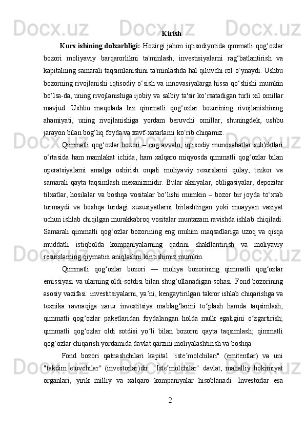 Kirish
Kurs ishining dolzarbligi:   Hozirgi jahon iqtisodiyotida qimmatli qog‘ozlar
bozori   moliyaviy   barqarorlikni   ta'minlash,   investisiyalarni   rag‘batlantirish   va
kapitalning samarali taqsimlanishini ta'minlashda hal qiluvchi rol o‘ynaydi. Ushbu
bozorning rivojlanishi iqtisodiy o‘sish va innovasiyalarga hissa qo‘shishi  mumkin
bo‘lsa-da, uning rivojlanishiga ijobiy va salbiy ta'sir ko‘rsatadigan turli xil omillar
mavjud.   Ushbu   maqolada   biz   qimmatli   qog‘ozlar   bozorining   rivojlanishining
ahamiyati,   uning   rivojlanishiga   yordam   beruvchi   omillar,   shuningdek,   ushbu
jarayon bilan bog‘liq foyda va xavf-xatarlarni ko‘rib chiqamiz.
Qimmatli qog‘ozlar  bozori – eng avvalo, iqtisodiy munosabatlar  sub'ektlari
o‘rtasida   ham   mamlakat   ichida,   ham   xalqaro   miqyosda   qimmatli   qog‘ozlar   bilan
operatsiyalarni   amalga   oshirish   orqali   moliyaviy   resurslarni   qulay,   tezkor   va
samarali   qayta   taqsimlash   mexanizmidir.   Bular   aksiyalar,   obligasiyalar,   depozitar
tilxatlar,   hosilalar   va   boshqa   vositalar   bo‘lishi   mumkin   –   bozor   bir   joyda   to‘xtab
turmaydi   va   boshqa   turdagi   xususiyatlarni   birlashtirgan   yoki   muayyan   vaziyat
uchun ishlab chiqilgan murakkabroq vositalar muntazam ravishda ishlab chiqiladi.
Samarali   qimmatli   qog‘ozlar   bozorining   eng   muhim   maqsadlariga   uzoq   va   qisqa
muddatli   istiqbolda   kompaniyalarning   qadrini   shakllantirish   va   moliyaviy
resurslarning qiymatini aniqlashni kiritishimiz mumkin.
Q immatli   qog ozlar   bozori   —   moliya   bozorining   qimmatli   qog ozlarʻ ʻ
emissiyasi va ularning oldi-sotdisi bilan shug ullanadigan sohasi. Fond bozorining	
ʻ
asosiy vazifasi: investitsiyalarni, ya ni, kengaytirilgan takror ishlab chiqarishga va	
ʼ
texnika   ravnaqiga   zarur   investitsiya   mablag larini   to plash   hamda   taqsimlash;	
ʻ ʻ
qimmatli   qog ozlar   paketlaridan   foydalangan   holda   mulk   egaligini   o zgartirish;	
ʻ ʻ
qimmatli   qog ozlar   oldi   sotdisi   yo li   bilan   bozorni   qayta   taqsimlash;   qimmatli
ʻ ʻ
qog ozlar chiqarish yordamida davlat qarzini moliyalashtirish va boshqa	
ʻ
Fond   bozori   qatnashchilari   kapital   "iste molchilari"   (emitentlar)   va   uni	
ʼ
"takdim   etuvchilar"   (investorlar)dir.   "Iste molchilar"   davlat,   mahalliy   hokimiyat	
ʼ
organlari,   yirik   milliy   va   xalqaro   kompaniyalar   hisoblanadi.   Investorlar   esa
2 