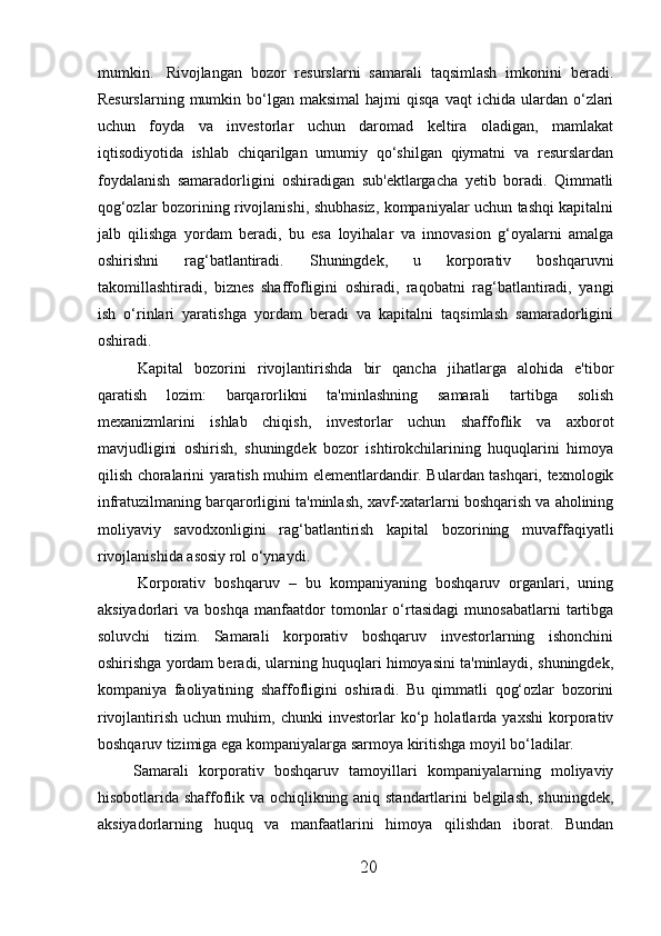 mumkin.     Rivojlangan   bozor   resurslarni   samarali   taqsimlash   imkonini   beradi.
Resurslarning   mumkin  bo‘lgan  maksimal  hajmi  qisqa   vaqt  ichida  ulardan  o‘zlari
uchun   foyda   va   investorlar   uchun   daromad   keltira   oladigan,   mamlakat
iqtisodiyotida   ishlab   chiqarilgan   umumiy   qo‘shilgan   qiymatni   va   resurslardan
foydalanish   samaradorligini   oshiradigan   sub'ektlargacha   yetib   boradi.   Qimmatli
qog‘ozlar bozorining rivojlanishi, shubhasiz, kompaniyalar uchun tashqi kapitalni
jalb   qilishga   yordam   beradi,   bu   esa   loyihalar   va   innovasion   g‘oyalarni   amalga
oshirishni   rag‘batlantiradi.   Shuningdek,   u   korporativ   boshqaruvni
takomillashtiradi,   biznes   shaffofligini   oshiradi,   raqobatni   rag‘batlantiradi,   yangi
ish   o‘rinlari   yaratishga   yordam   beradi   va   kapitalni   taqsimlash   samaradorligini
oshiradi.
  Kapital   bozorini   rivojlantirishda   bir   qancha   jihatlarga   alohida   e'tibor
qaratish   lozim:   barqarorlikni   ta'minlashning   samarali   tartibga   solish
mexanizmlarini   ishlab   chiqish,   investorlar   uchun   shaffoflik   va   axborot
mavjudligini   oshirish,   shuningdek   bozor   ishtirokchilarining   huquqlarini   himoya
qilish choralarini yaratish muhim elementlardandir. Bulardan tashqari, texnologik
infratuzilmaning barqarorligini ta'minlash, xavf-xatarlarni boshqarish va aholining
moliyaviy   savodxonligini   rag‘batlantirish   kapital   bozorining   muvaffaqiyatli
rivojlanishida asosiy rol o‘ynaydi.
  Korporativ   boshqaruv   –   bu   kompaniyaning   boshqaruv   organlari,   uning
aksiyadorlari   va   boshqa   manfaatdor   tomonlar   o‘rtasidagi   munosabatlarni   tartibga
soluvchi   tizim.   Samarali   korporativ   boshqaruv   investorlarning   ishonchini
oshirishga yordam beradi, ularning huquqlari himoyasini ta'minlaydi, shuningdek,
kompaniya   faoliyatining   shaffofligini   oshiradi.   Bu   qimmatli   qog‘ozlar   bozorini
rivojlantirish   uchun   muhim,   chunki   investorlar   ko‘p   holatlarda   yaxshi   korporativ
boshqaruv tizimiga ega kompaniyalarga sarmoya kiritishga moyil bo‘ladilar.
Samarali   korporativ   boshqaruv   tamoyillari   kompaniyalarning   moliyaviy
hisobotlarida shaffoflik va ochiqlikning aniq standartlarini belgilash, shuningdek,
aksiyadorlarning   huquq   va   manfaatlarini   himoya   qilishdan   iborat.   Bundan
20 