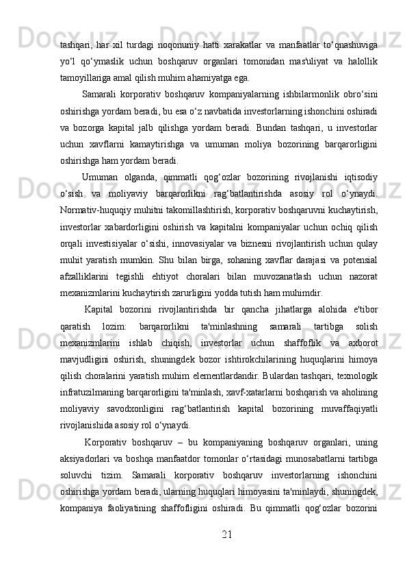 tashqari,   har   xil   turdagi   noqonuniy   hatti   xarakatlar   va   manfaatlar   to‘qnashuviga
yo‘l   qo‘ymaslik   uchun   boshqaruv   organlari   tomonidan   mas'uliyat   va   halollik
tamoyillariga amal qilish muhim ahamiyatga ega.
Samarali   korporativ   boshqaruv   kompaniyalarning   ishbilarmonlik   obro‘sini
oshirishga yordam beradi, bu esa o‘z navbatida investorlarning ishonchini oshiradi
va   bozorga   kapital   jalb   qilishga   yordam   beradi.   Bundan   tashqari,   u   investorlar
uchun   xavflarni   kamaytirishga   va   umuman   moliya   bozorining   barqarorligini
oshirishga ham yordam beradi.
Umuman   olganda,   qimmatli   qog‘ozlar   bozorining   rivojlanishi   iqtisodiy
o‘sish   va   moliyaviy   barqarorlikni   rag‘batlantirishda   asosiy   rol   o‘ynaydi.
Normativ-huquqiy muhitni takomillashtirish, korporativ boshqaruvni kuchaytirish,
investorlar   xabardorligini   oshirish   va   kapitalni   kompaniyalar   uchun   ochiq   qilish
orqali   investisiyalar   o‘sishi,   innovasiyalar   va   biznesni   rivojlantirish   uchun   qulay
muhit   yaratish   mumkin.   Shu   bilan   birga,   sohaning   xavflar   darajasi   va   potensial
afzalliklarini   tegishli   ehtiyot   choralari   bilan   muvozanatlash   uchun   nazorat
mexanizmlarini kuchaytirish zarurligini yodda tutish ham muhimdir.
  Kapital   bozorini   rivojlantirishda   bir   qancha   jihatlarga   alohida   e'tibor
qaratish   lozim:   barqarorlikni   ta'minlashning   samarali   tartibga   solish
mexanizmlarini   ishlab   chiqish,   investorlar   uchun   shaffoflik   va   axborot
mavjudligini   oshirish,   shuningdek   bozor   ishtirokchilarining   huquqlarini   himoya
qilish choralarini yaratish muhim elementlardandir. Bulardan tashqari, texnologik
infratuzilmaning barqarorligini ta'minlash, xavf-xatarlarni boshqarish va aholining
moliyaviy   savodxonligini   rag‘batlantirish   kapital   bozorining   muvaffaqiyatli
rivojlanishida asosiy rol o‘ynaydi.
  Korporativ   boshqaruv   –   bu   kompaniyaning   boshqaruv   organlari,   uning
aksiyadorlari   va   boshqa   manfaatdor   tomonlar   o‘rtasidagi   munosabatlarni   tartibga
soluvchi   tizim.   Samarali   korporativ   boshqaruv   investorlarning   ishonchini
oshirishga yordam beradi, ularning huquqlari himoyasini ta'minlaydi, shuningdek,
kompaniya   faoliyatining   shaffofligini   oshiradi.   Bu   qimmatli   qog‘ozlar   bozorini
21 