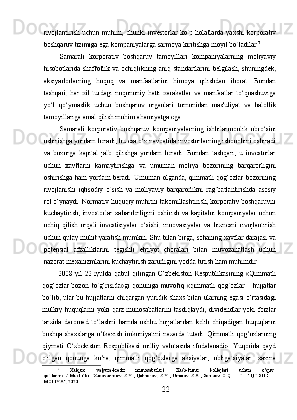 rivojlantirish   uchun   muhim,   chunki   investorlar   ko‘p   holatlarda   yaxshi   korporativ
boshqaruv tizimiga ega kompaniyalarga sarmoya kiritishga moyil bo‘ladilar. 7
Samarali   korporativ   boshqaruv   tamoyillari   kompaniyalarning   moliyaviy
hisobotlarida shaffoflik va ochiqlikning aniq standartlarini belgilash, shuningdek,
aksiyadorlarning   huquq   va   manfaatlarini   himoya   qilishdan   iborat.   Bundan
tashqari,   har   xil   turdagi   noqonuniy   hatti   xarakatlar   va   manfaatlar   to‘qnashuviga
yo‘l   qo‘ymaslik   uchun   boshqaruv   organlari   tomonidan   mas'uliyat   va   halollik
tamoyillariga amal qilish muhim ahamiyatga ega.
Samarali   korporativ   boshqaruv   kompaniyalarning   ishbilarmonlik   obro‘sini
oshirishga yordam beradi, bu esa o‘z navbatida investorlarning ishonchini oshiradi
va   bozorga   kapital   jalb   qilishga   yordam   beradi.   Bundan   tashqari,   u   investorlar
uchun   xavflarni   kamaytirishga   va   umuman   moliya   bozorining   barqarorligini
oshirishga ham yordam beradi. Umuman olganda, qimmatli qog‘ozlar bozorining
rivojlanishi   iqtisodiy   o‘sish   va   moliyaviy   barqarorlikni   rag‘batlantirishda   asosiy
rol o‘ynaydi. Normativ-huquqiy muhitni takomillashtirish, korporativ boshqaruvni
kuchaytirish,   investorlar   xabardorligini   oshirish   va   kapitalni   kompaniyalar   uchun
ochiq   qilish   orqali   investisiyalar   o‘sishi,   innovasiyalar   va   biznesni   rivojlantirish
uchun qulay muhit yaratish mumkin. Shu bilan birga, sohaning xavflar darajasi va
potensial   afzalliklarini   tegishli   ehtiyot   choralari   bilan   muvozanatlash   uchun
nazorat mexanizmlarini kuchaytirish zarurligini yodda tutish ham muhimdir.
2008-yil   22-iyulda   qabul   qilingan   O‘zbekiston   Respublikasining   «Qimmatli
qog‘ozlar bozori to‘g‘risida»gi  qonuniga muvofiq «qimmatli qog‘ozlar – hujjatlar
bo‘lib, ular bu hujjatlarni chiqargan yuridik shaxs bilan ularning egasi  o‘rtasidagi
mulkiy huquqlarni yoki qarz munosabatlarini tasdiqlaydi, dividendlar yoki foizlar
tarzida   daromad   to‘lashni   hamda   ushbu   hujjatlardan   kelib   chiqadigan   huquqlarni
boshqa  shaxslarga  o‘tkazish   imkoniyatini  nazarda   tutadi.   Qimmatli  qog‘ozlarning
qiymati   O‘zbekiston   Respublikasi   milliy   valutasida   ifodalanadi».   Yuqorida   qayd
etilgan   qonunga   ko‘ra,   qimmatli   qog‘ozlarga   aksiyalar,   obligatsiyalar,   xazina
7
  Xalqaro   valyuta-kredit   munosabatlari.   Kasb-hunar   kollejlari   uchun   o’quv
qo’llanma   /   Mualliflar:   Xudoyberdiev   Z.Y.,   Qahhorov,   Z.Y.,   Umarov   Z.A.,   Sohibov   O.Q.   –   T.:   “IQTISOD   –
MOLIYA”, 2020.
22 
