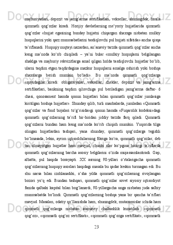 majburiyatlari,   depozit   va   jamg‘arma   sertifikatlari,   veksellar,   shuningdek,   hosila
qimmatli   qog‘ozlar   kiradi.   Horijiy   davlatlarning   me’yoriy   hujjatlarida   qimmatli
qog‘ozlar   «hujjat   egasining   bunday   hujjatni   chiqargan   shaxsga   nisbatan   mulkiy
huquqlarini yoki qarz munosabatlarini tasdiqlovchi pul hujjati sifatida» ancha qisqa
ta’riflanadi. Huquqiy nuqtayi nazardan, an’anaviy tarzda qimmatli qog‘ozlar ancha
keng   ma’noda   ko‘rib   chiqiladi   –   ya’ni   bular   «mulkiy   huquqlarni   belgilangan
shaklga   va  majburiy  rekvizitlarga  amal   qilgan  holda  tasdiqlovchi  hujjatlar  bo‘lib,
ularni  taqdim etgan taqdirdagina mazkur  huquqlarni  amalga oshirish yoki  boshqa
shaxslarga   berish   mumkin   bo‘ladi».   Bu   ma’noda   qimmatli   qog‘ozlarga
«quyidagilar   kiradi:   obligatsiyalar,   veksellar,   cheklar,   depozit   va   jamg‘arma
sertifikatlari,   bankning   taqdim   qiluvchiga   pul   beriladigan   jamg‘arma   daftar-   6
chasi,   qonosament   hamda   qonun   hujjatlari   bilan   qimmatli   qog‘ozlar   jumlasiga
kiritilgan boshqa hujjatlar». Shunday qilib, turli manbalarda, jumladan «Qimmatli
qog‘ozlar   va   fond   birjalari   to‘g‘risida»gi   qonun   hamda   «Fuqarolik   kodeksi»dagi
qimmatli   qog‘ozlarning   ta’rifi   bir-biridan   jiddiy   tarzda   farq   qiladi.   Qimmatli
qog‘ozlarni   bundan   ham   keng   ma’noda   ko‘rib   chiqish   mumkin.   Yuqorida   tilga
olingan   hujjatlardan   tashqari,   yana   shunday,   qimmatli   qog‘ozlarga   tegishli
bo‘lmasada,   lekin,   ayrim   iqtisodchilarning   fikriga   ko‘ra,   qimmatli   qog‘ozlar,   deb
tan   olinayotgan   hujjatlar   ham   mavjud,   chunki   ular   ko‘pgina   hozirgi   ta’riflarda
qimmatli   qog‘ozlarning   barcha   asosiy   belgilarini   o‘zida   mujassamlantiradi.   Gap,
albatta,   pul   haqida   borayapti.   XX   asrning   90-yillari   o‘rtalarigacha   qimmatli
qog‘ozlarning huquqiy asoslari haqidagi masala bu qadar keskin turmagan edi. Bu
shu   narsa   bilan   izohlanadiki,   o‘sha   yilda   qimmatli   qog‘ozlarning   rivojlangan
bozori   yo‘q   edi.   Bundan   tashqari,   qimmatli   qog‘ozlar   sovet   siyosiy   iqtisodiyot
fanida   qalbaki   kapital   bilan  bog‘lanardi,  90-yillargacha   unga  nisbatan   juda  salbiy
munosabatda   bo‘lindi.   Qimmatli   qog‘ozlarning   boshqa   yana   bir   qancha   ta’riflari
mavjud. Masalan, odatiy qo‘llanishda ham, shuningdek, mutaxassislar  ichida ham
qimmatli   qog‘ozlarga   nisbatan   atamaviy   chalkashlik   kuzatiladi:   «qimmatli
qog‘oz», «qimmatli qog‘oz sertifikati», «qimmatli qog‘ozga sertifikat», «qimmatli
23 