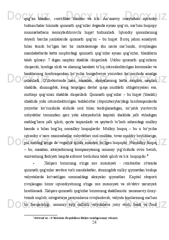 qog‘oz   blanki»,   «sertifikat   blanki»   va   h.k.   An’anaviy   rusiyzabon   iqtisodiy
tushunchalar tizimida qimmatli qog‘ozlar deganda aynan qog‘oz, ma’lum huquqiy
munosabatlarni   rasmiylashtiruvchi   hujjat   tushuniladi.   Iqtisodiy   qonunlarning
deyarli   barcha   jumlalarida   qimmatli   qog‘oz   –   bu   hujjat.   Biroq   jahon   amaliyoti
bilan   tanish   bo‘lgan   har   bir   mutaxassisga   shu   narsa   ma’lumki,   rivojlangan
mamlakatlarda   katta   miqdordagi   qimmatli   qog‘ozlar   aynan   qog‘ozlar,   blanklarni
talab   qilmay-   7   digan   naqdsiz   shaklda   chiqariladi.   Ushbu   qimmatli   qog‘ozlarni
chiqarish, hisobga olish va ularning harakati to‘liq ixtisoslashtirilgan korxonalar va
banklarning   hisobraqamlari   bo‘yicha   buxgalteriya   yozuvlari   ko‘rinishida   amalga
oshiriladi.   O‘zbekistonda   ham,   masalan,   aksiyalarning   katta   miqdori   naqdsiz
shaklda,   shuningdek,   keng   tarqalgan   davlat   qisqa   muddatli   obligatsiyalari   esa,
mutlaqo   qog‘ozsiz   shaklda   chiqariladi.   Qimmatli   qog‘ozlar   –   bu   hujjat   (blankli)
shaklida   yoki   ixtisoslashtirilgan   tashkilotlar   (depozitariylar)dagi   hisobraqamlarda
yozuvlar   ko‘rinishida   alohida   usul   bilan   tasdiqlanadigan,   xo‘jalik   yurituvchi
subyektlar   tomonidan   qarz   yoki   aksiyadorlik   kapitali   shaklida   jalb   etiladigan
mablag‘larni   jalb   qilish,   qayta   taqsimlash   va   qaytarib   to‘lash   sohasidagi   mulkiy
hamda   u   bilan   bog‘liq   nomulkiy   huquqlardir.   Mulkiy   huquq   –   bu   u   bo‘yicha
iqtisodiy o‘zaro munosabatlar subyektlari mol-mulkka, tovar-moddiy boyliklariga,
pul mablag‘lariga da’vogarlik qilishi mumkin bo‘lgan huquqdir. Nomulkiy huquq
–   bu,   masalan,   aksiyadorning   kompaniyaning   umumiy   yig‘ilishida   ovoz   berish,
emitentning faoliyati haqida axborot berilishini talab qilish va h.k. huquqidir. 8
 Xalqaro   bozorning   o'ziga   xos   xususiyati   -   rezidentlar   o'rtasida
qimmatli qog'ozlar savdosi   turli mamlakatlar, shuningdek milliy qiymatdan boshqa
valyutalarda   ko'rsatilgan   nominaldagi   aksiyalar   qiymatlari.   Kapital   eksporti
rivojlangan   bozor   iqtisodiyotining   o'ziga   xos   xususiyati   va   ob'ektiv   zaruriyati
hisoblanadi. Xalqaro qimmatli qog'ozlar bozorining shakllanishi: zamonaviy ilmiy-
texnik inqilob; integratsiya jarayonlarini rivojlantirish; valyuta kurslarining ma'lum
bir   barqarorligi;   umumiy   ko'p   millatli   valyutalarni   joriy   etish;   bank   va   fond
8
 www.mf.uz – O’zbekiston Respublikasi Moliya vazirligi rasmiy vebsayti.
24 