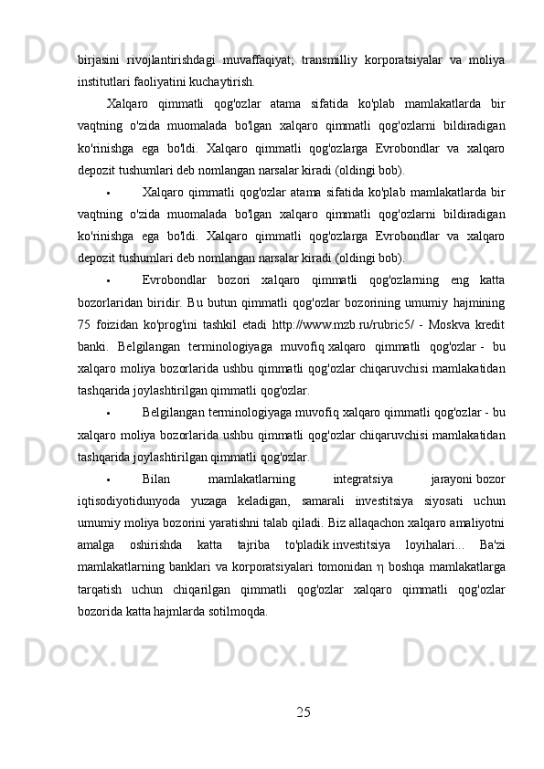 birjasini   rivojlantirishdagi   muvaffaqiyat;   transmilliy   korporatsiyalar   va   moliya
institutlari faoliyatini kuchaytirish.
Xalqaro   qimmatli   qog'ozlar   atama   sifatida   ko'plab   mamlakatlarda   bir
vaqtning   o'zida   muomalada   bo'lgan   xalqaro   qimmatli   qog'ozlarni   bildiradigan
ko'rinishga   ega   bo'ldi.   Xalqaro   qimmatli   qog'ozlarga   Evrobondlar   va   xalqaro
depozit tushumlari deb nomlangan narsalar kiradi (oldingi bob).
 Xalqaro   qimmatli   qog'ozlar   atama   sifatida   ko'plab   mamlakatlarda   bir
vaqtning   o'zida   muomalada   bo'lgan   xalqaro   qimmatli   qog'ozlarni   bildiradigan
ko'rinishga   ega   bo'ldi.   Xalqaro   qimmatli   qog'ozlarga   Evrobondlar   va   xalqaro
depozit tushumlari deb nomlangan narsalar kiradi (oldingi bob).
 Evrobondlar   bozori   xalqaro   qimmatli   qog'ozlarning   eng   katta
bozorlaridan   biridir.   Bu   butun   qimmatli   qog'ozlar   bozorining   umumiy   hajmining
75   foizidan   ko'prog'ini   tashkil   etadi   http://www.mzb.ru/rubric5/   -   Moskva   kredit
banki.   Belgilangan   terminologiyaga   muvofiq   xalqaro   qimmatli   qog'ozlar   -   bu
xalqaro moliya bozorlarida ushbu qimmatli qog'ozlar chiqaruvchisi  mamlakatidan
tashqarida joylashtirilgan qimmatli qog'ozlar.
 Belgilangan terminologiyaga muvofiq   xalqaro qimmatli qog'ozlar   - bu
xalqaro moliya bozorlarida ushbu qimmatli qog'ozlar chiqaruvchisi  mamlakatidan
tashqarida joylashtirilgan qimmatli qog'ozlar.
 Bilan   mamlakatlarning   integratsiya   jarayoni   bozor
iqtisodiyotidunyoda   yuzaga   keladigan,   samarali   investitsiya   siyosati   uchun
umumiy moliya bozorini yaratishni talab qiladi. Biz allaqachon xalqaro amaliyotni
amalga   oshirishda   katta   tajriba   to'pladik   investitsiya   loyihalari...   Ba'zi
mamlakatlarning  banklari  va  korporatsiyalari   tomonidan   η   boshqa  mamlakatlarga
tarqatish   uchun   chiqarilgan   qimmatli   qog'ozlar   xalqaro   qimmatli   qog'ozlar
bozorida katta hajmlarda sotilmoqda.
25 