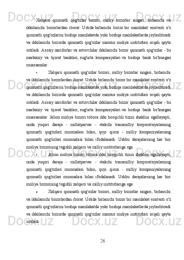 Xalqaro   qimmatli   qog'ozlar   bozori,   milliy   bozorlar   singari,   birlamchi   va
ikkilamchi   bozorlardan   iborat.   Ustida   birlamchi   bozor   bir   mamlakat   emitenti   o'z
qimmatli qog'ozlarini boshqa mamlakatda yoki boshqa mamlakatlarda joylashtiradi
va   ikkilamchi   bozorda   qimmatli   qog'ozlar   maxsus   moliya   institutlari   orqali   qayta
sotiladi. Asosiy xaridorlar va sotuvchilar   ikkilamchi bozor   qimmatli qog'ozlar - bu
markaziy   va   tijorat   banklari,   sug'urta   kompaniyalari   va   boshqa   bank   bo'lmagan
muassasalar.
 Xalqaro  qimmatli  qog'ozlar  bozori,  milliy  bozorlar  singari,  birlamchi
va ikkilamchi bozorlardan iborat. Ustida   birlamchi bozor   bir mamlakat emitenti o'z
qimmatli qog'ozlarini boshqa mamlakatda yoki boshqa mamlakatlarda joylashtiradi
va   ikkilamchi   bozorda   qimmatli   qog'ozlar   maxsus   moliya   institutlari   orqali   qayta
sotiladi. Asosiy xaridorlar va sotuvchilar   ikkilamchi bozor   qimmatli qog'ozlar - bu
markaziy   va   tijorat   banklari,   sug'urta   kompaniyalari   va   boshqa   bank   bo'lmagan
muassasalar. Jahon moliya bozori tobora ikki bosqichli  tizim shaklini  egallayapti,
unda   yuqori   daraja   -   millatparvar   -   etakchi   transmilliy   korporatsiyalarning
qimmatli   qog'ozlari   muomalasi   bilan,   quyi   qismi   -   milliy   kompaniyalarning
qimmatli   qog'ozlari   muomalasi   bilan   ifodalanadi.   Ushbu   darajalarning   har   biri
moliya bozorining tegishli xalqaro va milliy institutlariga ega.
 Jahon   moliya   bozori   tobora   ikki   bosqichli   tizim   shaklini   egallayapti,
unda   yuqori   daraja   -   millatparvar   -   etakchi   transmilliy   korporatsiyalarning
qimmatli   qog'ozlari   muomalasi   bilan,   quyi   qismi   -   milliy   kompaniyalarning
qimmatli   qog'ozlari   muomalasi   bilan   ifodalanadi.   Ushbu   darajalarning   har   biri
moliya bozorining tegishli xalqaro va milliy institutlariga ega.
 Xalqaro  qimmatli  qog'ozlar  bozori,  milliy  bozorlar  singari,  birlamchi
va ikkilamchi bozorlardan iborat. Ustida   birlamchi bozor   bir mamlakat emitenti o'z
qimmatli qog'ozlarini boshqa mamlakatda yoki boshqa mamlakatlarda joylashtiradi
va   ikkilamchi   bozorda   qimmatli   qog'ozlar   maxsus   moliya   institutlari   orqali   qayta
sotiladi.  
26 