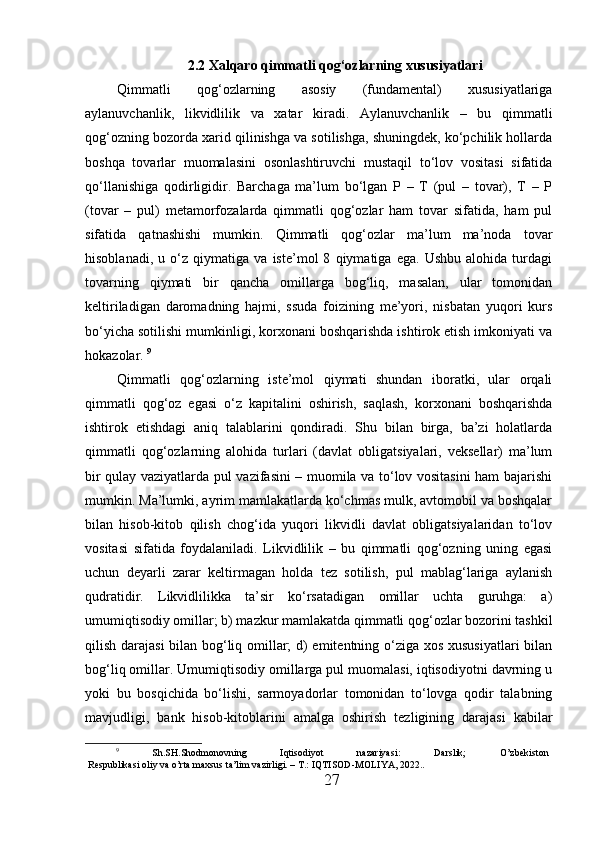 2.2  Xalqaro  qimmatli qog‘ozlarning xususiyatlari
Qimmatli   qog‘ozlarning   asosiy   (fundamental)   xususiyatlariga
aylanuvchanlik,   likvidlilik   va   xatar   kiradi.   Aylanuvchanlik   –   bu   qimmatli
qog‘ozning bozorda xarid qilinishga va sotilishga, shuningdek, ko‘pchilik hollarda
boshqa   tovarlar   muomalasini   osonlashtiruvchi   mustaqil   to‘lov   vositasi   sifatida
qo‘llanishiga   qodirligidir.   Barchaga   ma’lum   bo‘lgan   P   –   T   (pul   –   tovar),   T   –   P
(tovar   –   pul)   metamorfozalarda   qimmatli   qog‘ozlar   ham   tovar   sifatida,   ham   pul
sifatida   qatnashishi   mumkin.   Qimmatli   qog‘ozlar   ma’lum   ma’noda   tovar
hisoblanadi,   u   o‘z   qiymatiga   va   iste’mol   8   qiymatiga   ega.   Ushbu   alohida   turdagi
tovarning   qiymati   bir   qancha   omillarga   bog‘liq,   masalan,   ular   tomonidan
keltiriladigan   daromadning   hajmi,   ssuda   foizining   me’yori,   nisbatan   yuqori   kurs
bo‘yicha sotilishi mumkinligi, korxonani boshqarishda ishtirok etish imkoniyati va
hokazolar.  9
Qimmatli   qog‘ozlarning   iste’mol   qiymati   shundan   iboratki,   ular   orqali
qimmatli   qog‘oz   egasi   o‘z   kapitalini   oshirish,   saqlash,   korxonani   boshqarishda
ishtirok   etishdagi   aniq   talablarini   qondiradi.   Shu   bilan   birga,   ba’zi   holatlarda
qimmatli   qog‘ozlarning   alohida   turlari   (davlat   obligatsiyalari,   veksellar)   ma’lum
bir qulay vaziyatlarda pul vazifasini – muomila va to‘lov vositasini  ham bajarishi
mumkin. Ma’lumki, ayrim mamlakatlarda ko‘chmas mulk, avtomobil va boshqalar
bilan   hisob-kitob   qilish   chog‘ida   yuqori   likvidli   davlat   obligatsiyalaridan   to‘lov
vositasi   sifatida   foydalaniladi.   Likvidlilik   –   bu   qimmatli   qog‘ozning   uning   egasi
uchun   deyarli   zarar   keltirmagan   holda   tez   sotilish,   pul   mablag‘lariga   aylanish
qudratidir.   Likvidlilikka   ta’sir   ko‘rsatadigan   omillar   uchta   guruhga:   a)
umumiqtisodiy omillar; b) mazkur mamlakatda qimmatli qog‘ozlar bozorini tashkil
qilish darajasi  bilan bog‘liq omillar; d) emitentning o‘ziga xos xususiyatlari bilan
bog‘liq omillar. Umumiqtisodiy omillarga pul muomalasi, iqtisodiyotni davrning u
yoki   bu   bosqichida   bo‘lishi,   sarmoyadorlar   tomonidan   to‘lovga   qodir   talabning
mavjudligi,   bank   hisob-kitoblarini   amalga   oshirish   tezligining   darajasi   kabilar
9
  Sh.SH.Shodmonovning   Iqtisodiyot   nazariyasi:   Darslik;   O’zbekiston
Respublikasi oliy va o’rta maxsus ta’lim vazirligi. – T.: IQTISOD-MOLIYA, 2022..
27 