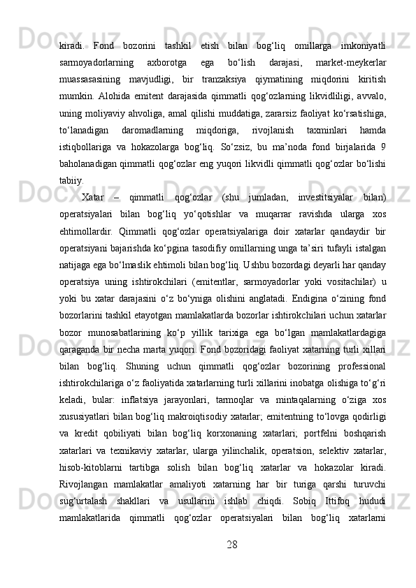 kiradi.   Fond   bozorini   tashkil   etish   bilan   bog‘liq   omillarga   imkoniyatli
sarmoyadorlarning   axborotga   ega   bo‘lish   darajasi,   market-meykerlar
muassasasining   mavjudligi,   bir   tranzaksiya   qiymatining   miqdorini   kiritish
mumkin.   Alohida   emitent   darajasida   qimmatli   qog‘ozlarning   likvidliligi,   avvalo,
uning  moliyaviy   ahvoliga,  amal   qilishi   muddatiga,   zararsiz   faoliyat   ko‘rsatishiga,
to‘lanadigan   daromadlarning   miqdoriga,   rivojlanish   taxminlari   hamda
istiqbollariga   va   hokazolarga   bog‘liq.   So‘zsiz,   bu   ma’noda   fond   birjalarida   9
baholanadigan qimmatli qog‘ozlar eng yuqori likvidli qimmatli qog‘ozlar bo‘lishi
tabiiy. 
Xatar   –   qimmatli   qog‘ozlar   (shu   jumladan,   investitsiyalar   bilan)
operatsiyalari   bilan   bog‘liq   yo‘qotishlar   va   muqarrar   ravishda   ularga   xos
ehtimollardir.   Qimmatli   qog‘ozlar   operatsiyalariga   doir   xatarlar   qandaydir   bir
operatsiyani bajarishda ko‘pgina tasodifiy omillarning unga ta’siri tufayli istalgan
natijaga ega bo‘lmaslik ehtimoli bilan bog‘liq. Ushbu bozordagi deyarli har qanday
operatsiya   uning   ishtirokchilari   (emitentlar,   sarmoyadorlar   yoki   vositachilar)   u
yoki   bu   xatar   darajasini   o‘z   bo‘yniga   olishini   anglatadi.   Endigina   o‘zining   fond
bozorlarini tashkil etayotgan mamlakatlarda bozorlar ishtirokchilari uchun xatarlar
bozor   munosabatlarining   ko‘p   yillik   tarixiga   ega   bo‘lgan   mamlakatlardagiga
qaraganda bir  necha marta yuqori. Fond bozoridagi  faoliyat  xatarning turli  xillari
bilan   bog‘liq.   Shuning   uchun   qimmatli   qog‘ozlar   bozorining   professional
ishtirokchilariga o‘z faoliyatida xatarlarning turli xillarini inobatga olishiga to‘g‘ri
keladi,   bular:   inflatsiya   jarayonlari,   tarmoqlar   va   mintaqalarning   o‘ziga   xos
xususiyatlari   bilan bog‘liq makroiqtisodiy  xatarlar;   emitentning  to‘lovga  qodirligi
va   kredit   qobiliyati   bilan   bog‘liq   korxonaning   xatarlari;   portfelni   boshqarish
xatarlari   va   texnikaviy   xatarlar,   ularga   yilinchalik,   operatsion,   selektiv   xatarlar,
hisob-kitoblarni   tartibga   solish   bilan   bog‘liq   xatarlar   va   hokazolar   kiradi.
Rivojlangan   mamlakatlar   amaliyoti   xatarning   har   bir   turiga   qarshi   turuvchi
sug‘urtalash   shakllari   va   usullarini   ishlab   chiqdi.   Sobiq   Ittifoq   hududi
mamlakatlarida   qimmatli   qog‘ozlar   operatsiyalari   bilan   bog‘liq   xatarlarni
28 