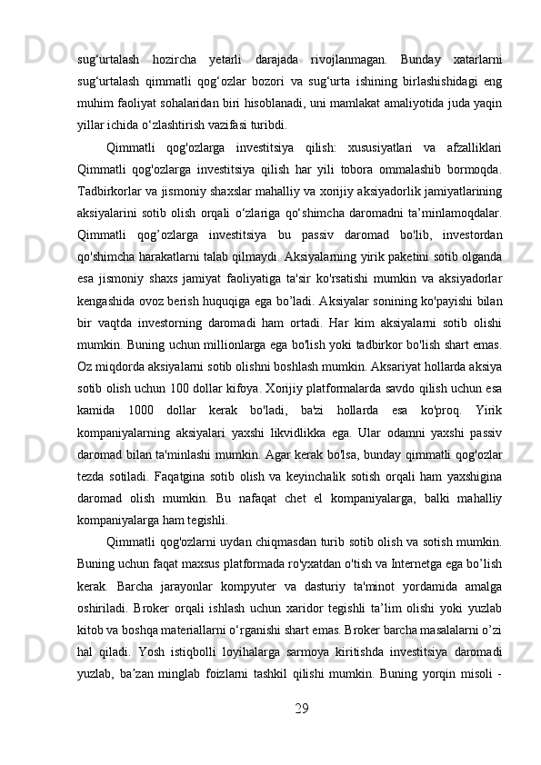 sug‘urtalash   hozircha   yetarli   darajada   rivojlanmagan.   Bunday   xatarlarni
sug‘urtalash   qimmatli   qog‘ozlar   bozori   va   sug‘urta   ishining   birlashishidagi   eng
muhim faoliyat sohalaridan biri hisoblanadi, uni mamlakat amaliyotida juda yaqin
yillar ichida o‘zlashtirish vazifasi turibdi.
Qimmatli   qog'ozlarga   investitsiya   qilish:   xususiyatlari   va   afzalliklari
Qimmatli   qog'ozlarga   investitsiya   qilish   har   yili   tobora   ommalashib   bormoqda.
Tadbirkorlar va jismoniy shaxslar mahalliy va xorijiy aksiyadorlik jamiyatlarining
aksiyalarini   sotib   olish   orqali   o‘zlariga   qo‘shimcha   daromadni   ta’minlamoqdalar.
Qimmatli   qog’ozlarga   investitsiya   bu   passiv   daromad   bo'lib,   investordan
qo'shimcha harakatlarni talab qilmaydi. Aksiyalarning yirik paketini sotib olganda
esa   jismoniy   shaxs   jamiyat   faoliyatiga   ta'sir   ko'rsatishi   mumkin   va   aksiyadorlar
kengashida ovoz berish huquqiga ega bo’ladi. Aksiyalar sonining ko'payishi bilan
bir   vaqtda   investorning   daromadi   ham   ortadi.   Har   kim   aksiyalarni   sotib   olishi
mumkin. Buning uchun millionlarga ega bo'lish yoki tadbirkor bo'lish shart emas.
Oz miqdorda aksiyalarni sotib olishni boshlash mumkin. Aksariyat hollarda aksiya
sotib olish uchun 100 dollar kifoya. Xorijiy platformalarda savdo qilish uchun esa
kamida   1000   dollar   kerak   bo'ladi,   ba'zi   hollarda   esa   ko'proq.   Yirik
kompaniyalarning   aksiyalari   yaxshi   likvidlikka   ega.   Ular   odamni   yaxshi   passiv
daromad bilan ta'minlashi mumkin. Agar kerak bo'lsa, bunday qimmatli qog'ozlar
tezda   sotiladi.   Faqatgina   sotib   olish   va   keyinchalik   sotish   orqali   ham   yaxshigina
daromad   olish   mumkin.   Bu   nafaqat   chet   el   kompaniyalarga,   balki   mahalliy
kompaniyalarga ham tegishli.
Qimmatli qog'ozlarni uydan chiqmasdan turib sotib olish va sotish mumkin.
Buning uchun faqat maxsus platformada ro'yxatdan o'tish va Internetga ega bo’lish
kerak.   Barcha   jarayonlar   kompyuter   va   dasturiy   ta'minot   yordamida   amalga
oshiriladi.   Broker   orqali   ishlash   uchun   xaridor   tegishli   ta’lim   olishi   yoki   yuzlab
kitob va boshqa materiallarni o‘rganishi shart emas. Broker barcha masalalarni o’zi
hal   qiladi.   Yosh   istiqbolli   loyihalarga   sarmoya   kiritishda   investitsiya   daromadi
yuzlab,   ba zan   minglab   foizlarni   tashkil   qilishi   mumkin.   Buning   yorqin   misoli   -ʼ
29 