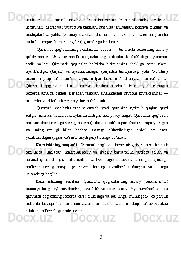 institutsional   (qimmatli   qog ozlar   bilan   ish   yurituvchi   har   xil   moliyaviy   kreditʻ
institutlari: tijorat va investitsiya banklari, sug urta jamiyatlari, pensiya fondlari va	
ʻ
boshqalar)   va   yakka   (xususiy   shaxslar,   shu   jumladan,   venchur   biznesining   uncha
katta bo lmagan korxona egalari) guruxlarga bo linadi.	
ʻ ʻ
Qimmatli   qog ozlarning   ikkilamchi   bozori   —   birlamchi   bozorning   zaruriy	
ʻ
qo shimchasi.   Unda   qimmatli   qog ozlarning   olibsotarlik   shaklidagi   aylanmasi	
ʻ ʻ
sodir   bo ladi.   Qimmatli   qog ozlar   bo yicha   bitimlarning   shakliga   qarab   ularni	
ʻ ʻ ʻ
uyushtirilgan   (birjali)   va   uyushtirilmagan   (birjadan   tashqaridagi   yoki   "ko cha")	
ʻ
bozorlariga   ajratish   mumkin.   Uyushtirilgan   bozorni   fond   birjalari   tashkil   qiladi.
Qimmatli   qog ozlar   bilan   qilinadigan   boshqa   barcha   bitimlar   uyushtirilmagan	
ʻ
bozorda   amalga   oshadi.   Birjadan   tashqari   aylanmadagi   savdoni   mutaxassislar   —
brokerlar va dilerlik kompaniyalari olib boradi. 
Qimmatli   qog ozlar   taqdim   etuvchi   yoki   egasining   ayrim   huquqlari   qayd	
ʻ
etilgan   maxsus   tarzda   rasmiylashtiriladigan   moliyaviy   hujjat.   Qimmatli   qog ozlar	
ʻ
ma lum shaxs nomiga yozilgan (ismli), dastlab sotib olgan shaxs nomiga yozilgan	
ʼ
va   uning   roziligi   bilan   boshqa   shaxsga   o tkaziladigan   orderli   va   egasi	
ʻ
yozilmaydigan (egasi ko rsatilmaydigan) turlarga bo linadi.	
ʻ ʻ
Kurs ishining maqsadi :    Qimmatli qog‘ozlar bozorining rivojlanishi ko‘plab
omillarga,   jumladan,   makroiqtisodiy   va   siyosiy   barqarorlik,   tartibga   solish   va
nazorat   qilish   darajasi,   infratuzilma   va   texnologik   innovasiyalarning   mavjudligi,
ma'lumotlarning   mavjudligi,   investorlarning   savodhonlik   darajasi   va   tizimga
ishonchiga bog‘liq. 
Kurs   ishining   vazifasi :   Qimmatli   qog‘ozlarning   asosiy   (fundamental)
xususiyatlariga   aylanuvchanlik,   likvidlilik   va   xatar   kiradi.   Aylanuvchanlik   –   bu
qimmatli qog‘ozning bozorda xarid qilinishga va sotilishga, shuningdek, ko‘pchilik
hollarda   boshqa   tovarlar   muomalasini   osonlashtiruvchi   mustaqil   to‘lov   vositasi
sifatida qo‘llanishiga qodirligidir.
3 