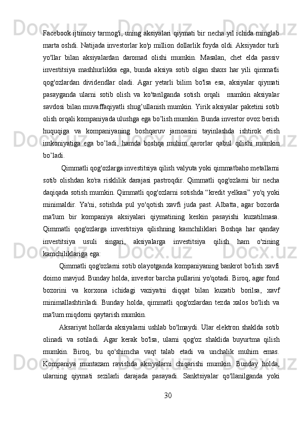 Facebook ijtimoiy tarmog'i, uning aksiyalari  qiymati bir necha yil ichida minglab
marta oshdi. Natijada investorlar ko'p million dollarlik foyda oldi. Aksiyador turli
yo'llar   bilan   aksiyalardan   daromad   olishi   mumkin.   Masalan,   chet   elda   passiv
investitsiya   mashhurlikka   ega,   bunda   aksiya   sotib   olgan   shaxs   har   yili   qimmatli
qog'ozlardan   dividendlar   oladi.   Agar   yetarli   bilim   bo'lsa   esa,   aksiyalar   qiymati
pasayganda   ularni   sotib   olish   va   ko'tarilganda   sotish   orqali     mumkin   aksiyalar
savdosi bilan muvaffaqiyatli shug’ullanish mumkin. Yirik aksiyalar paketini sotib
olish orqali kompaniyada ulushga ega bo’lish mumkin. Bunda investor ovoz berish
huquqiga   va   kompaniyaning   boshqaruv   jamoasini   tayinlashda   ishtirok   etish
imkoniyatiga   ega   bo’ladi,   hamda   boshqa   muhim   qarorlar   qabul   qilishi   mumkin
bo’ladi.
 Qimmatli qog'ozlarga investitsiya qilish valyuta yoki qimmatbaho metallarni
sotib   olishdan   ko'ra   risklilik   darajasi   pastroqdir.   Qimmatli   qog'ozlarni   bir   necha
daqiqada sotish mumkin. Qimmatli qog'ozlarni sotishda “kredit yelkasi” yo'q yoki
minimaldir.   Ya'ni,   sotishda   pul   yo'qotish   xavfi   juda   past.   Albatta,   agar   bozorda
ma'lum   bir   kompaniya   aksiyalari   qiymatining   keskin   pasayishi   kuzatilmasa.
Qimmatli   qog'ozlarga   investitsiya   qilishning   kamchiliklari   Boshqa   har   qanday
investitsiya   usuli   singari,   aksiyalarga   investitsiya   qilish   ham   o'zining
kamchiliklariga ega:
Qimmatli qog'ozlarni sotib olayotganda kompaniyaning bankrot bo'lish xavfi
doimo mavjud. Bunday holda, investor barcha pullarini yo'qotadi. Biroq, agar fond
bozorini   va   korxona   ichidagi   vaziyatni   diqqat   bilan   kuzatib   borilsa,   xavf
minimallashtiriladi.   Bunday   holda,   qimmatli   qog'ozlardan   tezda   xalos   bo'lish   va
ma'lum miqdorni qaytarish mumkin.
Aksariyat hollarda aksiyalarni ushlab bo'lmaydi. Ular elektron shaklda sotib
olinadi   va   sotiladi.   Agar   kerak   bo'lsa,   ularni   qog'oz   shaklida   buyurtma   qilish
mumkin.   Biroq,   bu   qo'shimcha   vaqt   talab   etadi   va   unchalik   muhim   emas.
Kompaniya   muntazam   ravishda   aksiyalarni   chiqarishi   mumkin.   Bunday   holda,
ularning   qiymati   sezilarli   darajada   pasayadi.   Sanktsiyalar   qo'llanilganda   yoki
30 