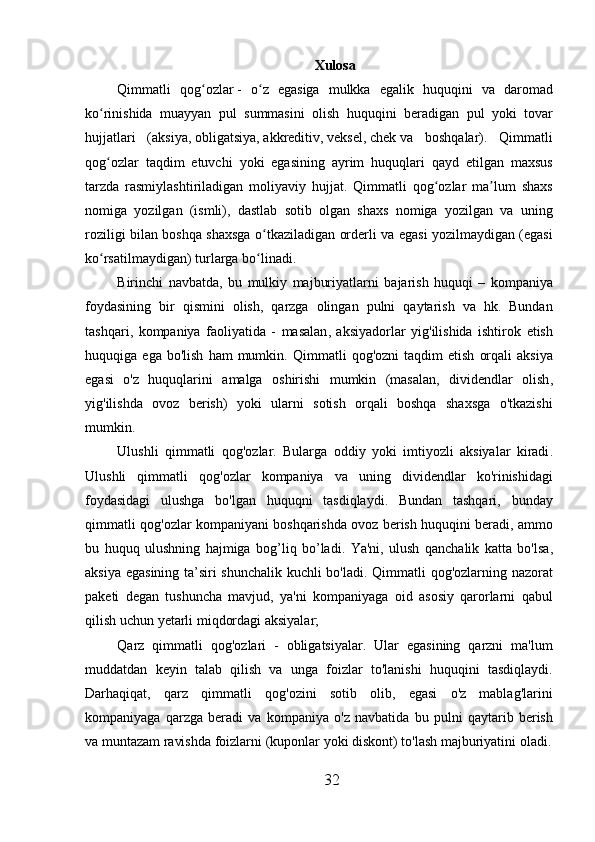Xulosa
Qimmatli   qog ʻ ozlar   -   o ʻ z   egasiga   mulkka   egalik   huquqini   va   daromad
ko ʻ rinishida   muayyan   pul   summasini   olish   huquqini   beradigan   pul   yoki   tovar
hujjatlari   ( aksiya ,   obligatsiya ,   akkreditiv ,   veksel ,   chek   va   boshqalar ).   Qimmatli
qog ʻ ozlar   taqdim   etuvchi   yoki   egasining   ayrim   huquqlari   qayd   etilgan   maxsus
tarzda   rasmiylashtiriladigan   moliyaviy   hujjat .   Qimmatli   qog ʻ ozlar   ma ʼ lum   shaxs
nomiga   yozilgan   ( ismli ),   dastlab   sotib   olgan   shaxs   nomiga   yozilgan   va   uning
roziligi   bilan   boshqa   shaxsga   o ʻ tkaziladigan   orderli   va   egasi   yozilmaydigan   ( egasi
ko ʻ rsatilmaydigan )  turlarga   bo ʻ linadi .
Birinchi   navbatda ,   bu   mulkiy   majburiyatlarni   bajarish   huquqi   –   kompaniya
foydasining   bir   qismini   olish ,   qarzga   olingan   pulni   qaytarish   va   hk .   Bundan
tashqari ,   kompaniya   faoliyatida   -   masalan ,   aksiyadorlar   yig ' ilishida   ishtirok   etish
huquqiga   ega   bo ' lish   ham   mumkin .   Qimmatli   qog ' ozni   taqdim   etish   orqali   aksiya
egasi   o ' z   huquqlarini   amalga   oshirishi   mumkin   ( masalan ,   dividendlar   olish ,
yig ' ilishda   ovoz   berish )   yoki   ularni   sotish   orqali   boshqa   shaxsga   o ' tkazishi
mumkin .
Ulushli   qimmatli   qog ' ozlar .   Bularga   oddiy   yoki   imtiyozli   aksiyalar   kiradi .
Ulushli   qimmatli   qog ' ozlar   kompaniya   va   uning   dividendlar   ko ' rinishidagi
foydasidagi   ulushga   bo ' lgan   huquqni   tasdiqlaydi .   Bundan   tashqari ,   bunday
qimmatli   qog ' ozlar   kompaniyani   boshqarishda   ovoz   berish   huquqini   beradi ,  ammo
bu   huquq   ulushning   hajmiga   bog ’ liq   bo ’ ladi .   Ya ' ni ,   ulush   qanchalik   katta   bo ' lsa ,
aksiya   egasining   ta ’ siri   shunchalik   kuchli   bo ' ladi .   Qimmatli   qog ' ozlarning   nazorat
paketi   degan   tushuncha   mavjud ,   ya ' ni   kompaniyaga   oid   asosiy   qarorlarni   qabul
qilish   uchun   yetarli   miqdordagi   aksiyalar ;
Qarz   qimmatli   qog ' ozlari   -   obligatsiyalar .   Ular   egasining   qarzni   ma ' lum
muddatdan   keyin   talab   qilish   va   unga   foizlar   to ' lanishi   huquqini   tasdiqlaydi .
Darhaqiqat ,   qarz   qimmatli   qog ' ozini   sotib   olib ,   egasi   o ' z   mablag ' larini
kompaniyaga   qarzga   beradi   va   kompaniya   o ' z   navbatida   bu   pulni   qaytarib   berish
va   muntazam   ravishda   foizlarni  ( kuponlar   yoki   diskont )  to ' lash   majburiyatini   oladi .
32 