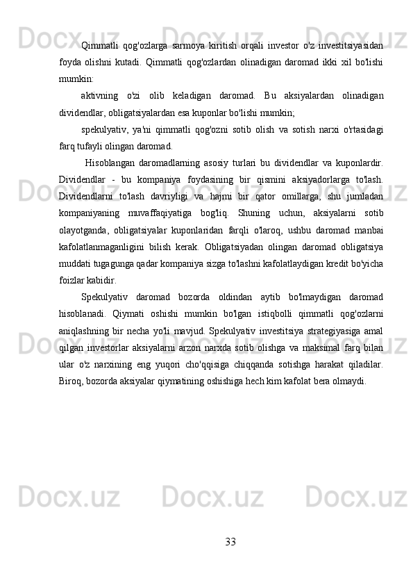 Qimmatli   qog'ozlarga   sarmoya   kiritish   orqali   investor   o'z   investitsiyasidan
foyda   olishni   kutadi.   Qimmatli   qog'ozlardan   olinadigan   daromad   ikki   xil   bo'lishi
mumkin:
aktivning   o'zi   olib   keladigan   daromad.   Bu   aksiyalardan   olinadigan
dividendlar, obligatsiyalardan esa kuponlar bo'lishi mumkin;
spekulyativ,   ya'ni   qimmatli   qog'ozni   sotib   olish   va   sotish   narxi   o'rtasidagi
farq tufayli olingan daromad.
  Hisoblangan   daromadlarning   asosiy   turlari   bu   dividendlar   va   kuponlardir.
Dividendlar   -   bu   kompaniya   foydasining   bir   qismini   aksiyadorlarga   to'lash.
Dividendlarni   to'lash   davriyligi   va   hajmi   bir   qator   omillarga,   shu   jumladan
kompaniyaning   muvaffaqiyatiga   bog'liq.   Shuning   uchun,   aksiyalarni   sotib
olayotganda,   obligatsiyalar   kuponlaridan   farqli   o'laroq,   ushbu   daromad   manbai
kafolatlanmaganligini   bilish   kerak.   Obligatsiyadan   olingan   daromad   obligatsiya
muddati tugagunga qadar kompaniya sizga to'lashni kafolatlaydigan kredit bo'yicha
foizlar kabidir.
Spekulyativ   daromad   bozorda   oldindan   aytib   bo'lmaydigan   daromad
hisoblanadi.   Qiymati   oshishi   mumkin   bo'lgan   istiqbolli   qimmatli   qog'ozlarni
aniqlashning   bir   necha   yo'li   mavjud.   Spekulyativ   investitsiya   strategiyasiga   amal
qilgan   investorlar   aksiyalarni   arzon   narxda   sotib   olishga   va   maksimal   farq   bilan
ular   o'z   narxining   eng   yuqori   cho'qqisiga   chiqqanda   sotishga   harakat   qiladilar.
Biroq, bozorda aksiyalar qiymatining oshishiga hech kim kafolat bera olmaydi.
33 