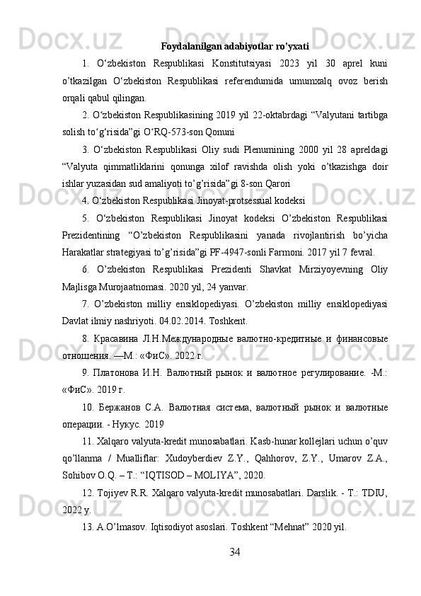 Foydalanilgan adabiyotlar ro’yxati
1.   O‘zbekiston   Respublikasi   Konstitutsiyasi   2023   yil   30   aprel   kuni
o’tkazilgan   O‘zbekiston   Respublikasi   referendumida   umumxalq   ovoz   berish
orqali qabul qilingan.
2. O zbekiston Respublikasining 2019 yil 22-oktabrdagi “Valyutani tartibgaʻ
solish to g‘risida”gi O RQ-573-son Qonuni 
ʻ ʻ
3.   O‘zbekiston   Respublikasi   Oliy   sudi   Plenumining   2000   yil   28   apreldagi
“Valyuta   qimmatliklarini   qonunga   xilof   ravishda   olish   yoki   o’tkazishga   doir
ishlar yuzasidan sud amaliyoti to’g’risida”gi 8-son Qarori 
4. O‘zbekiston Respublikasi Jinoyat-protsessual kodeksi 
5.   O‘zbekiston   Respublikasi   Jinoyat   kodeksi   O’zbekiston   Respublikasi
Prezidentining   “O’zbekiston   Respublikasini   yanada   rivojlantirish   bo’yicha
Harakatlar strategiyasi to’g’risida”gi PF-4947-sonli Farmoni. 2017 yil 7 fevral.
6.   O’zbekiston   Respublikasi   Prezidenti   Shavkat   Mirziyoyevning   Oliy
Majlisga Murojaatnomasi. 2020 yil, 24 yanvar.
7.   O’zbekiston   milliy   ensiklopediyasi.   O’zbekiston   milliy   ensiklopediyasi
Davlat ilmiy nashriyoti.  04.02.2014. Toshkent.
8.   Красавина   Л.Н.Международные   валютно-кредитные   и   финансовые
отношения. —М.: «ФиС». 2022 г.
9.   Платонова   И.Н.   Валютный   рынок   и   валютное   регулирование.   -М.:
«ФиС». 2019 г.
10.   Бержанов   С.А.   Валютная   система,   валютный   рынок   и   валютные
операции. - Нукус. 2019
11. Xalqaro valyuta-kredit munosabatlari. Kasb-hunar kollejlari uchun o’quv
qo’llanma   /   Mualliflar:   Xudoyberdiev   Z.Y.,   Qahhorov,   Z.Y.,   Umarov   Z.A.,
Sohibov O.Q. – T.: “IQTISOD – MOLIYA”, 2020.
12. Tojiyev R.R. Xalqaro valyuta-kredit munosabatlari. Darslik. - T.: TDIU,
2022 y.
13. A.O’lmasov. Iqtisodiyot asoslari. Toshkent “Mehnat” 2020 yil.
34 