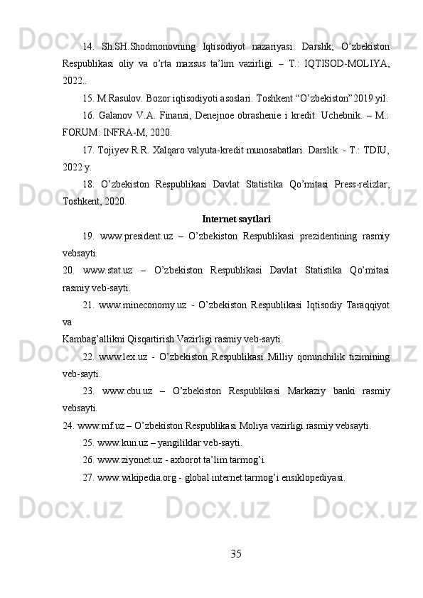 14.   Sh.SH.Shodmonovning   Iqtisodiyot   nazariyasi:   Darslik;   O’zbekiston
Respublikasi   oliy   va   o’rta   maxsus   ta’lim   vazirligi.   –   T.:   IQTISOD-MOLIYA,
2022..
15. M.Rasulov. Bozor iqtisodiyoti asoslari. Toshkent “O’zbekiston”2019 yil.
16.   Galanov   V.A.   Finansi,   Denejnoe   obrashenie   i   kredit:   Uchebnik.   –   M.:
FORUM: INFRA-M, 2020.
17. Tojiyev R.R. Xalqaro valyuta-kredit munosabatlari. Darslik. - T.: TDIU,
2022 y.
18.   O’zbekiston   Respublikasi   Davlat   Statistika   Qo’mitasi   Press-relizlar,
Toshkent, 2020.
Internet saytlari
19.   www.president.uz   –   O’zbekiston   Respublikasi   prezidentining   rasmiy
vebsayti.
20.   www.stat.uz   –   O’zbekiston   Respublikasi   Davlat   Statistika   Qo’mitasi
rasmiy veb-sayti.
21.   www.mineconomy.uz   -   O’zbekiston   Respublikasi   Iqtisodiy   Taraqqiyot
va
Kambag’allikni Qisqartirish Vazirligi rasmiy veb-sayti.
22.   www.lex.uz   -   O’zbekiston   Respublikasi   Milliy   qonunchilik   tizimining
veb-sayti.
23.   www.cbu.uz   –   O’zbekiston   Respublikasi   Markaziy   banki   rasmiy
vebsayti.
24. www.mf.uz – O’zbekiston Respublikasi Moliya vazirligi rasmiy vebsayti.
25. www.kun.uz – yangiliklar veb-sayti.
26. www.ziyonet.uz - axborot ta’lim tarmog’i.
27. www.wikipedia.org - global internet tarmog’i ensiklopediyasi.
35