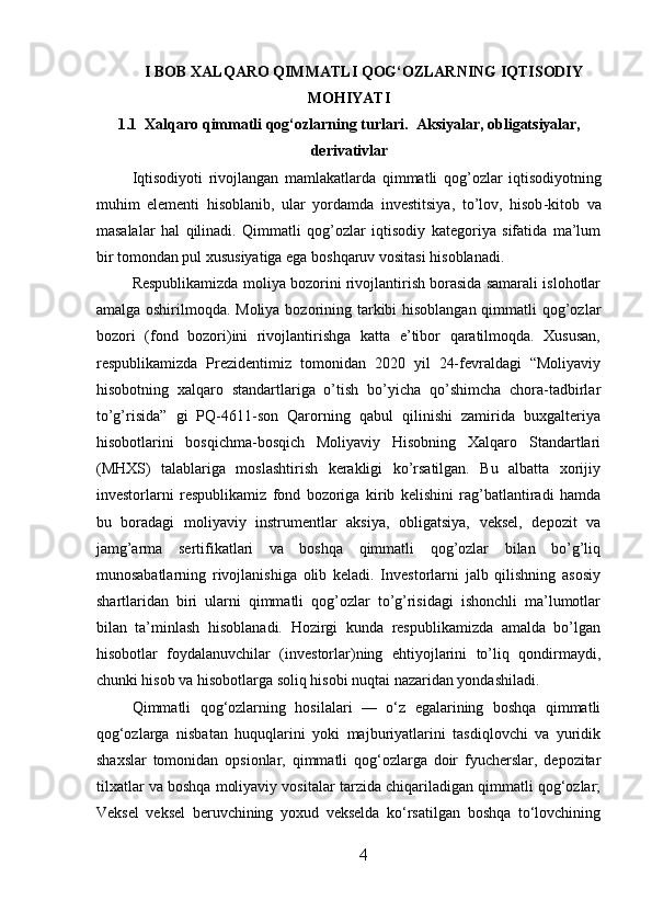 I BOB XALQARO QIMMATLI QOG‘OZLARNING IQTISODIY
MOHIYATI
1.1  Xalqaro qimmatli qog‘ozlarning turlari.   Aksiyalar, obligatsiyalar,
derivativlar
Iqtisodiyoti   rivojlangan   mamlakatlarda   qimmatli   qog ’ ozlar   iqtisodiyotning
muhim   elementi   hisoblanib ,   ular   yordamda   investitsiya ,   to ’ lov ,   hisob - kitob   va
masalalar   hal   qilinadi .   Qimmatli   qog’ozlar   iqtisodiy   kategoriya   sifatida   ma’lum
bir tomondan pul xususiyatiga ega boshqaruv vositasi hisoblanadi.
Respublikamizda moliya bozorini rivojlantirish borasida samarali islohotlar
amalga oshirilmoqda. Moliya bozorining tarkibi hisoblangan qimmatli qog’ozlar
bozori   (fond   bozori)ini   rivojlantirishga   katta   e’tibor   qaratilmoqda.   Xususan,
respublikamizda   Prezidentimiz   tomonidan   2020   yil   24-fevraldagi   “Moliyaviy
hisobotning   xalqaro   standartlariga   o’tish   bo’yicha   qo’shimcha   chora-tadbirlar
to’g’risida”   gi   PQ-4611-son   Qarorning   qabul   qilinishi   zamirida   buxgalteriya
hisobotlarini   bosqichma-bosqich   Moliyaviy   Hisobning   Xalqaro   Standartlari
(MHXS)   talablariga   moslashtirish   kerakligi   ko’rsatilgan.   Bu   albatta   xorijiy
investorlarni   respublikamiz   fond   bozoriga   kirib   kelishini   rag’batlantiradi   hamda
bu   boradagi   moliyaviy   instrumentlar   aksiya,   obligatsiya,   veksel,   depozit   va
jamg’arma   sertifikatlari   va   boshqa   qimmatli   qog’ozlar   bilan   bo’g’liq
munosabatlarning   rivojlanishiga   olib   keladi.   Investorlarni   jalb   qilishning   asosiy
shartlaridan   biri   ularni   qimmatli   qog’ozlar   to’g’risidagi   ishonchli   ma’lumotlar
bilan   ta’minlash   hisoblanadi.   Hozirgi   kunda   respublikamizda   amalda   bo’lgan
hisobotlar   foydalanuvchilar   (investorlar)ning   ehtiyojlarini   to’liq   qondirmaydi,
chunki hisob va hisobotlarga soliq hisobi nuqtai nazaridan yondashiladi.
Qimmatli   qog‘ozlarning   hosilalari   —   o‘z   egalarining   boshqa   qimmatli
qog‘ozlarga   nisbatan   huquqlarini   yoki   majburiyatlarini   tasdiqlovchi   va   yuridik
shaxslar   tomonidan   opsionlar,   qimmatli   qog‘ozlarga   doir   fyucherslar,   depozitar
tilxatlar va boshqa moliyaviy vositalar tarzida chiqariladigan qimmatli qog‘ozlar;
Veksel   veksel   beruvchining   yoxud   vekselda   ko‘rsatilgan   boshqa   to‘lovchining
4 