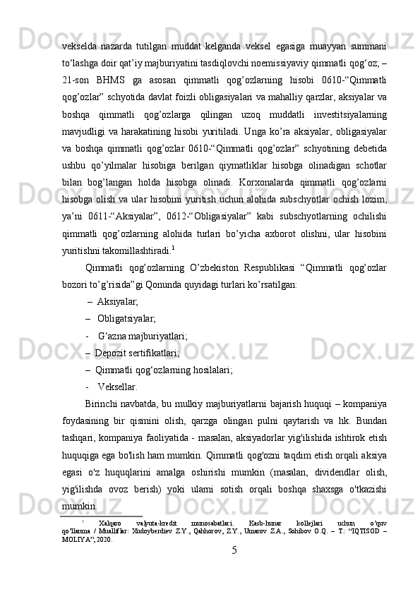 vekselda   nazarda   tutilgan   muddat   kelganda   veksel   egasiga   muayyan   summani
to‘lashga doir qat’iy majburiyatini tasdiqlovchi noemissiyaviy qimmatli qog‘oz; –
21-son   BHMS   ga   asosan   qimmatli   qog’ozlarning   hisobi   0610-“Qimmatli
qog’ozlar” schyotida davlat foizli obligasiyalari va mahalliy qarzlar, aksiyalar va
boshqa   qimmatli   qog’ozlarga   qilingan   uzoq   muddatli   investitsiyalarning
mavjudligi   va   harakatining   hisobi   yuritiladi.   Unga   ko’ra   aksiyalar,   obligasiyalar
va   boshqa   qimmatli   qog’ozlar   0610-“Qimmatli   qog’ozlar”   schyotining   debetida
ushbu   qo’yilmalar   hisobiga   berilgan   qiymatliklar   hisobga   olinadigan   schotlar
bilan   bog’langan   holda   hisobga   olinadi.   Korxonalarda   qimmatli   qog’ozlarni
hisobga olish  va ular  hisobini  yuritish  uchun alohida subschyotlar  ochish lozim,
ya’ni   0611-“Aksiyalar”,   0612-“Obligasiyalar”   kabi   subschyotlarning   ochilishi
qimmatli   qog’ozlarning   alohida   turlari   bo’yicha   axborot   olishni,   ular   hisobini
yuritishni takomillashtiradi. 1
Qimmatli   qog’ozlarning   O’zbekiston   Respublikasi   “Qimmatli   qog’ozlar
bozori to’g’risida”gi Qonunda quyidagi turlari ko’rsatilgan: 
 –  Aksiyalar; 
–   Obligatsiyalar; 
- G‘azna majburiyatlari; 
–  Depozit sertifikatlari; 
–  Qimmatli qog‘ozlarning hosilalari; 
- Veksellar.
Birinchi navbatda, bu mulkiy majburiyatlarni bajarish huquqi – kompaniya
foydasining   bir   qismini   olish,   qarzga   olingan   pulni   qaytarish   va   hk.   Bundan
tashqari, kompaniya faoliyatida - masalan, aksiyadorlar yig'ilishida ishtirok etish
huquqiga ega bo'lish ham mumkin. Qimmatli qog'ozni taqdim etish orqali aksiya
egasi   o'z   huquqlarini   amalga   oshirishi   mumkin   (masalan,   dividendlar   olish,
yig'ilishda   ovoz   berish)   yoki   ularni   sotish   orqali   boshqa   shaxsga   o'tkazishi
mumkin.
1
  Xalqaro   valyuta-kredit   munosabatlari.   Kasb-hunar   kollejlari   uchun   o’quv
qo’llanma   /   Mualliflar:   Xudoyberdiev   Z.Y.,   Qahhorov,   Z.Y.,   Umarov   Z.A.,   Sohibov   O.Q.   –   T.:   “IQTISOD   –
MOLIYA”, 2020.
5 