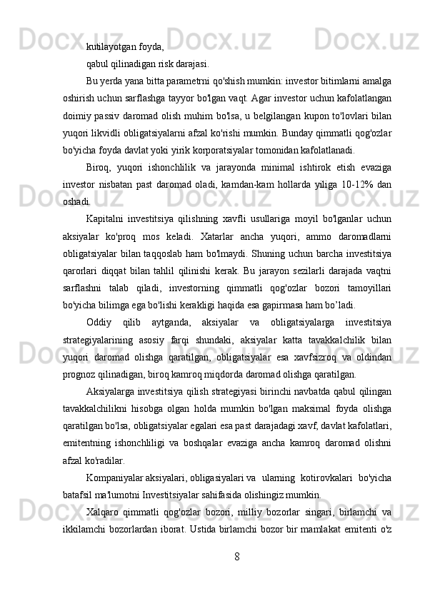 kutilayotgan foyda,
qabul qilinadigan risk darajasi.
Bu yerda yana bitta parametrni qo'shish mumkin: investor bitimlarni amalga
oshirish uchun sarflashga tayyor bo'lgan vaqt. Agar investor uchun kafolatlangan
doimiy passiv   daromad  olish  muhim  bo'lsa,  u  belgilangan  kupon to'lovlari  bilan
yuqori likvidli obligatsiyalarni afzal ko'rishi mumkin. Bunday qimmatli qog'ozlar
bo'yicha foyda davlat yoki yirik korporatsiyalar tomonidan kafolatlanadi.
Biroq,   yuqori   ishonchlilik   va   jarayonda   minimal   ishtirok   etish   evaziga
investor   nisbatan   past   daromad   oladi,   kamdan-kam   hollarda   yiliga   10-12%   dan
oshadi.
Kapitalni   investitsiya   qilishning   xavfli   usullariga   moyil   bo'lganlar   uchun
aksiyalar   ko'proq   mos   keladi.   Xatarlar   ancha   yuqori,   ammo   daromadlarni
obligatsiyalar bilan taqqoslab ham bo'lmaydi. Shuning uchun barcha investitsiya
qarorlari   diqqat   bilan   tahlil   qilinishi   kerak.   Bu   jarayon   sezilarli   darajada   vaqtni
sarflashni   talab   qiladi,   investorning   qimmatli   qog'ozlar   bozori   tamoyillari
bo'yicha bilimga ega bo'lishi kerakligi haqida esa gapirmasa ham bo’ladi.
Oddiy   qilib   aytganda,   aksiyalar   va   obligatsiyalarga   investitsiya
strategiyalarining   asosiy   farqi   shundaki,   aksiyalar   katta   tavakkalchilik   bilan
yuqori   daromad   olishga   qaratilgan,   obligatsiyalar   esa   xavfsizroq   va   oldindan
prognoz qilinadigan, biroq kamroq miqdorda daromad olishga qaratilgan.
Aksiyalarga investitsiya qilish strategiyasi birinchi navbatda qabul qilingan
tavakkalchilikni   hisobga   olgan   holda   mumkin   bo'lgan   maksimal   foyda   olishga
qaratilgan bo'lsa, obligatsiyalar egalari esa past darajadagi xavf, davlat kafolatlari,
emitentning   ishonchliligi   va   boshqalar   evaziga   ancha   kamroq   daromad   olishni
afzal ko'radilar.
Kompaniyalar   aksiyalari ,   obligasiyalari   va   ularning   kotirovkalari   bo'yicha
batafsil ma'lumotni   Investitsiyalar   sahifasida olishingiz mumkin.
Xalqaro   qimmatli   qog'ozlar   bozori,   milliy   bozorlar   singari,   birlamchi   va
ikkilamchi   bozorlardan   iborat.   Ustida   birlamchi   bozor   bir   mamlakat   emitenti   o'z
8 