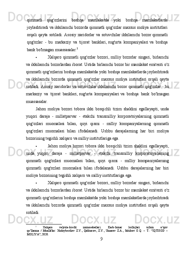 qimmatli   qog'ozlarini   boshqa   mamlakatda   yoki   boshqa   mamlakatlarda
joylashtiradi va ikkilamchi bozorda qimmatli qog'ozlar maxsus moliya institutlari
orqali  qayta  sotiladi. Asosiy  xaridorlar  va sotuvchilar   ikkilamchi  bozor   qimmatli
qog'ozlar   -   bu   markaziy   va   tijorat   banklari,   sug'urta   kompaniyalari   va   boshqa
bank bo'lmagan muassasalar. 2
 Xalqaro  qimmatli  qog'ozlar  bozori,  milliy  bozorlar  singari,  birlamchi
va ikkilamchi bozorlardan iborat. Ustida   birlamchi bozor   bir mamlakat emitenti o'z
qimmatli qog'ozlarini boshqa mamlakatda yoki boshqa mamlakatlarda joylashtiradi
va   ikkilamchi   bozorda   qimmatli   qog'ozlar   maxsus   moliya   institutlari   orqali   qayta
sotiladi. Asosiy xaridorlar va sotuvchilar   ikkilamchi bozor   qimmatli qog'ozlar - bu
markaziy   va   tijorat   banklari,   sug'urta   kompaniyalari   va   boshqa   bank   bo'lmagan
muassasalar.
Jahon   moliya   bozori   tobora   ikki   bosqichli   tizim   shaklini   egallayapti,   unda
yuqori   daraja   -   millatparvar   -   etakchi   transmilliy   korporatsiyalarning   qimmatli
qog'ozlari   muomalasi   bilan,   quyi   qismi   -   milliy   kompaniyalarning   qimmatli
qog'ozlari   muomalasi   bilan   ifodalanadi.   Ushbu   darajalarning   har   biri   moliya
bozorining tegishli xalqaro va milliy institutlariga ega.
 Jahon   moliya   bozori   tobora   ikki   bosqichli   tizim   shaklini   egallayapti,
unda   yuqori   daraja   -   millatparvar   -   etakchi   transmilliy   korporatsiyalarning
qimmatli   qog'ozlari   muomalasi   bilan,   quyi   qismi   -   milliy   kompaniyalarning
qimmatli   qog'ozlari   muomalasi   bilan   ifodalanadi.   Ushbu   darajalarning   har   biri
moliya bozorining tegishli xalqaro va milliy institutlariga ega.
 Xalqaro  qimmatli  qog'ozlar  bozori,  milliy  bozorlar  singari,  birlamchi
va ikkilamchi bozorlardan iborat. Ustida   birlamchi bozor   bir mamlakat emitenti o'z
qimmatli qog'ozlarini boshqa mamlakatda yoki boshqa mamlakatlarda joylashtiradi
va   ikkilamchi   bozorda   qimmatli   qog'ozlar   maxsus   moliya   institutlari   orqali   qayta
sotiladi.
2
  Xalqaro   valyuta-kredit   munosabatlari.   Kasb-hunar   kollejlari   uchun   o’quv
qo’llanma   /   Mualliflar:   Xudoyberdiev   Z.Y.,   Qahhorov,   Z.Y.,   Umarov   Z.A.,   Sohibov   O.Q.   –   T.:   “IQTISOD   –
MOLIYA”, 2020.
9 
