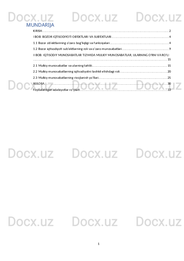 MUNDARIJA
KIRISH .................................................................................................................................................. 2
I BOB. BOZOR IQTISODIYOTI OB'EKTLARI VA SUB'EKTLARI .................................................................. 4
1.1 Bozor ob'ektlarining o'zaro bog'liqligi va funksiyalari .................................................................... 4
1.2 Bozor iqtisodiyoti sub'ektlarning roli va o'zaro munosabatlari ...................................................... 9
II BOB. IQTISODIY MUNOSABATLAR TIZIMIDA MULKIY MUNOSABATLAR, ULARNING O'RNI VA RO'LI
........................................................................................................................................................... 15
2.1 Mulkiy munosabatlar va ularning tahlili ....................................................................................... 15
2.2 Mulkiy munosabatlarning iqtisodiyotni tashkil etishdagi roli ....................................................... 20
2.3 Mulkiy munosabatlarning rivojlanish yo‘llari ............................................................................... 25
XULOSA .............................................................................................................................................. 30
Foydalanilgan adabiyotlar ro‘yxati ..................................................................................................... 33
1 