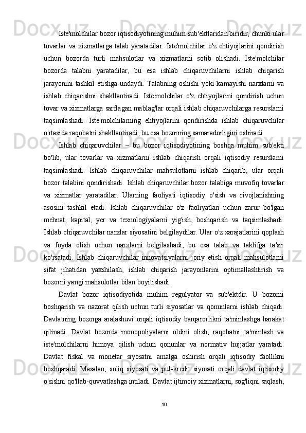 Iste'molchilar bozor iqtisodiyotining muhim sub'ektlaridan biridir, chunki ular
tovarlar   va   xizmatlarga   talab   yaratadilar.   Iste'molchilar   o'z   ehtiyojlarini   qondirish
uchun   bozorda   turli   mahsulotlar   va   xizmatlarni   sotib   olishadi.   Iste'molchilar
bozorda   talabni   yaratadilar,   bu   esa   ishlab   chiqaruvchilarni   ishlab   chiqarish
jarayonini tashkil  etishga undaydi. Talabning oshishi  yoki kamayishi  narxlarni va
ishlab   chiqarishni   shakllantiradi.   Iste'molchilar   o'z   ehtiyojlarini   qondirish   uchun
tovar va xizmatlarga sarflagan mablag'lar orqali ishlab chiqaruvchilarga resurslarni
taqsimlashadi.   Iste'molchilarning   ehtiyojlarini   qondirishda   ishlab   chiqaruvchilar
o'rtasida raqobatni shakllantiradi, bu esa bozorning samaradorligini oshiradi.
Ishlab   chiqaruvchilar   –   bu   bozor   iqtisodiyotining   boshqa   muhim   sub'ekti
bo'lib,   ular   tovarlar   va   xizmatlarni   ishlab   chiqarish   orqali   iqtisodiy   resurslarni
taqsimlashadi.   Ishlab   chiqaruvchilar   mahsulotlarni   ishlab   chiqarib,   ular   orqali
bozor talabini qondirishadi. Ishlab chiqaruvchilar bozor talabiga muvofiq tovarlar
va   xizmatlar   yaratadilar.   Ularning   faoliyati   iqtisodiy   o'sish   va   rivojlanishning
asosini   tashkil   etadi.   Ishlab   chiqaruvchilar   o'z   faoliyatlari   uchun   zarur   bo'lgan
mehnat,   kapital,   yer   va   texnologiyalarni   yig'ish,   boshqarish   va   taqsimlashadi.
Ishlab chiqaruvchilar narxlar siyosatini belgilaydilar. Ular o'z xarajatlarini qoplash
va   foyda   olish   uchun   narxlarni   belgilashadi,   bu   esa   talab   va   taklifga   ta'sir
ko'rsatadi.   Ishlab   chiqaruvchilar   innovatsiyalarni   joriy   etish   orqali   mahsulotlarni
sifat   jihatidan   yaxshilash,   ishlab   chiqarish   jarayonlarini   optimallashtirish   va
bozorni yangi mahsulotlar bilan boyitishadi.
Davlat   bozor   iqtisodiyotida   muhim   regulyator   va   sub'ektdir.   U   bozorni
boshqarish   va   nazorat   qilish   uchun   turli   siyosatlar   va   qonunlarni   ishlab   chiqadi.
Davlatning   bozorga   aralashuvi   orqali   iqtisodiy   barqarorlikni   ta'minlashga   harakat
qilinadi.   Davlat   bozorda   monopoliyalarni   oldini   olish,   raqobatni   ta'minlash   va
iste'molchilarni   himoya   qilish   uchun   qonunlar   va   normativ   hujjatlar   yaratadi.
Davlat   fiskal   va   monetar   siyosatni   amalga   oshirish   orqali   iqtisodiy   faollikni
boshqaradi.   Masalan,   soliq   siyosati   va   pul-kredit   siyosati   orqali   davlat   iqtisodiy
o'sishni qo'llab-quvvatlashga intiladi. Davlat ijtimoiy xizmatlarni, sog'liqni saqlash,
10