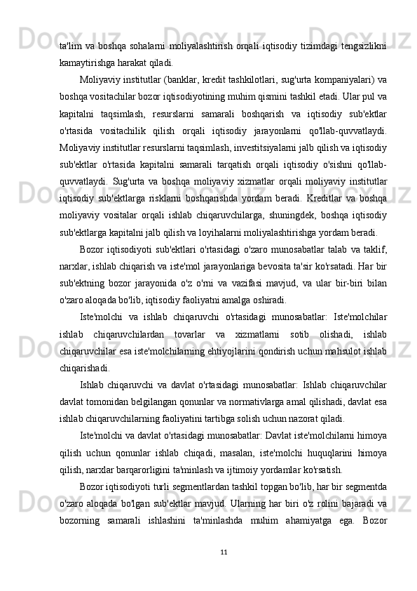 ta'lim   va   boshqa   sohalarni   moliyalashtirish   orqali   iqtisodiy   tizimdagi   tengsizlikni
kamaytirishga harakat qiladi.
Moliyaviy institutlar (banklar, kredit tashkilotlari, sug'urta kompaniyalari) va
boshqa vositachilar bozor iqtisodiyotining muhim qismini tashkil etadi. Ular pul va
kapitalni   taqsimlash,   resurslarni   samarali   boshqarish   va   iqtisodiy   sub'ektlar
o'rtasida   vositachilik   qilish   orqali   iqtisodiy   jarayonlarni   qo'llab-quvvatlaydi.
Moliyaviy institutlar resurslarni taqsimlash, investitsiyalarni jalb qilish va iqtisodiy
sub'ektlar   o'rtasida   kapitalni   samarali   tarqatish   orqali   iqtisodiy   o'sishni   qo'llab-
quvvatlaydi.   Sug'urta   va   boshqa   moliyaviy   xizmatlar   orqali   moliyaviy   institutlar
iqtisodiy   sub'ektlarga   risklarni   boshqarishda   yordam   beradi.   Kreditlar   va   boshqa
moliyaviy   vositalar   orqali   ishlab   chiqaruvchilarga,   shuningdek,   boshqa   iqtisodiy
sub'ektlarga kapitalni jalb qilish va loyihalarni moliyalashtirishga yordam beradi.
Bozor   iqtisodiyoti   sub'ektlari   o'rtasidagi   o'zaro   munosabatlar   talab   va   taklif,
narxlar, ishlab chiqarish va iste'mol jarayonlariga bevosita ta'sir ko'rsatadi. Har bir
sub'ektning   bozor   jarayonida   o'z   o'rni   va   vazifasi   mavjud,   va   ular   bir-biri   bilan
o'zaro aloqada bo'lib, iqtisodiy faoliyatni amalga oshiradi.
Iste'molchi   va   ishlab   chiqaruvchi   o'rtasidagi   munosabatlar:   Iste'molchilar
ishlab   chiqaruvchilardan   tovarlar   va   xizmatlarni   sotib   olishadi,   ishlab
chiqaruvchilar esa iste'molchilarning ehtiyojlarini qondirish uchun mahsulot ishlab
chiqarishadi.
Ishlab   chiqaruvchi   va   davlat   o'rtasidagi   munosabatlar:   Ishlab   chiqaruvchilar
davlat tomonidan belgilangan qonunlar va normativlarga amal qilishadi, davlat esa
ishlab chiqaruvchilarning faoliyatini tartibga solish uchun nazorat qiladi.
Iste'molchi va davlat o'rtasidagi munosabatlar: Davlat iste'molchilarni himoya
qilish   uchun   qonunlar   ishlab   chiqadi,   masalan,   iste'molchi   huquqlarini   himoya
qilish, narxlar barqarorligini ta'minlash va ijtimoiy yordamlar ko'rsatish.
Bozor iqtisodiyoti turli segmentlardan tashkil topgan bo'lib, har bir segmentda
o'zaro   aloqada   bo'lgan   sub'ektlar   mavjud.   Ularning   har   biri   o'z   rolini   bajaradi   va
bozorning   samarali   ishlashini   ta'minlashda   muhim   ahamiyatga   ega.   Bozor
11