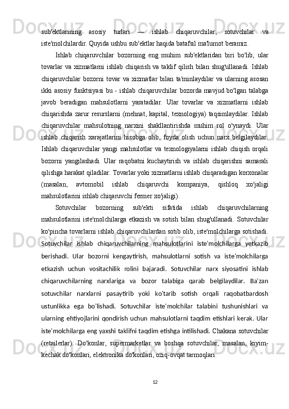 sub'ektlarining   asosiy   turlari   —   ishlab   chiqaruvchilar ,   sotuvchilar   va
iste'molchilar dir. Quyida ushbu sub'ektlar haqida batafsil ma'lumot beramiz.
Ishlab   chiqaruvchilar   bozorning   eng   muhim   sub'ektlaridan   biri   bo'lib,   ular
tovarlar  va xizmatlarni ishlab chiqarish va taklif  qilish bilan shug'ullanadi. Ishlab
chiqaruvchilar   bozorni   tovar   va   xizmatlar   bilan   ta'minlaydilar   va   ularning   asosan
ikki asosiy funktsiyasi  bu - ishlab chiqaruvchilar bozorda mavjud bo'lgan talabga
javob   beradigan   mahsulotlarni   yaratadilar.   Ular   tovarlar   va   xizmatlarni   ishlab
chiqarishda   zarur   resurslarni   (mehnat,   kapital,   texnologiya)   taqsimlaydilar.   Ishlab
chiqaruvchilar   mahsulotning   narxini   shakllantirishda   muhim   rol   o'ynaydi.   Ular
ishlab   chiqarish   xarajatlarini   hisobga   olib,   foyda   olish   uchun   narx   belgilaydilar.
Ishlab   chiqaruvchilar   yangi   mahsulotlar   va   texnologiyalarni   ishlab   chiqish   orqali
bozorni   yangilashadi.   Ular   raqobatni   kuchaytirish   va   ishlab   chiqarishni   samarali
qilishga harakat qiladilar. Tovarlar yoki xizmatlarni ishlab chiqaradigan korxonalar
(masalan,   avtomobil   ishlab   chiqaruvchi   kompaniya,   qishloq   xo'jaligi
mahsulotlarini ishlab chiqaruvchi fermer xo'jaligi).
Sotuvchilar   bozorning   sub'ekti   sifatida   ishlab   chiqaruvchilarning
mahsulotlarini   iste'molchilarga   etkazish   va   sotish   bilan   shug'ullanadi.   Sotuvchilar
ko'pincha tovarlarni ishlab chiqaruvchilardan sotib olib, iste'molchilarga sotishadi.
Sotuvchilar   ishlab   chiqaruvchilarning   mahsulotlarini   iste'molchilarga   yetkazib
berishadi.   Ular   bozorni   kengaytirish,   mahsulotlarni   sotish   va   iste'molchilarga
etkazish   uchun   vositachilik   rolini   bajaradi.   Sotuvchilar   narx   siyosatini   ishlab
chiqaruvchilarning   narxlariga   va   bozor   talabiga   qarab   belgilaydilar.   Ba'zan
sotuvchilar   narxlarni   pasaytirib   yoki   ko'tarib   sotish   orqali   raqobatbardosh
ustunlikka   ega   bo'lishadi.   Sotuvchilar   iste'molchilar   talabini   tushunishlari   va
ularning   ehtiyojlarini   qondirish   uchun   mahsulotlarni   taqdim   etishlari   kerak.   Ular
iste'molchilarga eng yaxshi taklifni taqdim etishga intilishadi.   Chakana sotuvchilar
(retailerlar) :   Do'konlar,   supermarketlar   va   boshqa   sotuvchilar,   masalan,   kiyim-
kechak do'konlari, elektronika do'konlari, oziq-ovqat tarmoqlari.
12