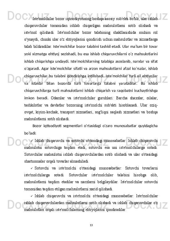 Iste'molchilar   bozor iqtisodiyotining boshqa asosiy sub'ekti bo'lib, ular ishlab
chiqaruvchilar   tomonidan   ishlab   chiqarilgan   mahsulotlarni   sotib   olishadi   va
iste'mol   qilishadi.   Iste'molchilar   bozor   talabining   shakllanishida   muhim   rol
o'ynaydi, chunki ular o'z ehtiyojlarini qondirish uchun mahsulotlar va xizmatlarga
talab bildiradilar.   Iste'molchilar bozor talabini tashkil etadi. Ular ma'lum bir tovar
yoki   xizmatga   ehtiyoj   sezishadi,   bu   esa   ishlab   chiqaruvchilarni   o'z   mahsulotlarini
ishlab   chiqarishga   undaydi.   Iste'molchilarning   talabiga   asoslanib,   narxlar   va   sifat
o'zgaradi.   Agar   iste'molchilar   sifatli   va   arzon   mahsulotlarni   afzal   ko'rsalar,   ishlab
chiqaruvchilar   bu   talabni   qondirishga   intilishadi.   Iste'molchilar   turli   xil   ehtiyojlar
va   istaklar   bilan   bozorda   turli   tovarlarga   talabni   yaratadilar.   Bu   ishlab
chiqaruvchilarga   turli   mahsulotlarni   ishlab   chiqarish   va   raqobatni   kuchaytirishga
imkon   beradi.   Odamlar   va   iste'molchilar   guruhlari :   Barcha   shaxslar,   oilalar,
tashkilotlar   va   davlatlar   bozorning   iste'molchi   sub'ekti   hisoblanadi.   Ular   oziq-
ovqat,   kiyim-kechak,   transport   xizmatlari,   sog'liqni   saqlash   xizmatlari   va   boshqa
mahsulotlarni sotib olishadi.
Bozor   iqtisodiyoti   segmentlari   o'rtasidagi   o'zaro   munosabatlar   quyidagicha
bo'ladi:
 Ishlab chiqaruvchi va sotuvchi o'rtasidagi  munosabatlar : Ishlab chiqaruvchi
mahsulotni   sotuvchiga   taqdim   etadi,   sotuvchi   esa   uni   iste'molchilarga   sotadi.
Sotuvchilar   mahsulotni   ishlab   chiqaruvchilardan   sotib   olishadi   va   ular   o'rtasidagi
shartnomalar orqali tovarlar almashiladi.
 Sotuvchi   va   iste'molchi   o'rtasidagi   munosabatlar :   Sotuvchi   tovarlarni
iste'molchilarga   sotadi.   Sotuvchilar   iste'molchilar   talabini   hisobga   olib,
mahsulotlarni   taqdim   etadilar   va   narxlarni   belgilaydilar.   Iste'molchilar   sotuvchi
tomonidan taqdim etilgan mahsulotlarni xarid qilishadi.
 Ishlab   chiqaruvchi   va   iste'molchi   o'rtasidagi   munosabatlar :   Iste'molchilar
ishlab   chiqaruvchilardan   mahsulotlarni   sotib   olishadi   va   ishlab   chiqaruvchilar   o'z
mahsulotlari orqali iste'molchilarning ehtiyojlarini qondiradilar.
13