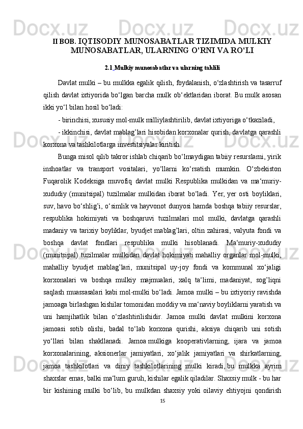 II BOB.  IQTISODIY MUNOSABATLAR TIZIMIDA MULKIY
MUNOSABATLAR, ULARNING O'RNI VA RO'LI
2.1   Mulkiy munosabatlar va ularning tahlili
Davlat mulki – bu mulkka egalik qilish, foydalanish, o‘zlashtirish va tasarruf
qilish davlat ixtiyorida bo‘lgan barcha mulk ob‘ektlaridan iborat. Bu mulk asosan
ikki yo‘l bilan hosil bo‘ladi:
- birinchisi, xususiy   mol-mulk milliylashtirilib , davlat ixtiyoriga o‘tkaziladi,
- ikkinchisi, davlat mablag’lari hisobidan korxonalar qurish, davlatga qarashli
korxona va tashkilotlarga investitsiyalar kiritish.
Bunga misol qilib takror ishlab chiqarib bo‘lmaydigan tabiiy resurslarni, yirik
inshoatlar   va   transport   vositalari,   yo‘llarni   ko‘rsatish   mumkin.   O‘zbekiston
Fuqarolik   Kodeksiga   muvofiq   davlat   mulki   Respublika   mulkidan   va   ma‘muriy-
xududiy   (munitsipal)   tuzilmalar   mulkidan   iborat   bo‘ladi.   Yer,   yer   osti   boyliklari ,
suv, havo bo‘shlig’i, o‘simlik va hayvonot dunyosi hamda boshqa tabiiy resurslar,
respublika   hokimiyati   va   boshqaruvi   tuzilmalari   mol   mulki,   davlatga   qarashli
madaniy va tarixiy boyliklar, byudjet  mablag’lari, oltin zahirasi,  valyuta fondi  va
boshqa   davlat   fondlari   respublika   mulki   hisoblanadi.   Ma‘muriy-xududiy
(munitsipal)   tuzilmalar   mulkidan   davlat   hokimiyati   mahalliy   organlar   mol-mulki ,
mahalliy   byudjet   mablag’lari,   munitsipal   uy-joy   fondi   va   kommunal   xo‘jaligi
korxonalari   va   boshqa   mulkiy   majmualari,   xalq   ta‘limi,   madaniyat,   sog’liqni
saqlash muassasalari kabi mol-mulki bo‘ladi. Jamoa mulki – bu ixtiyoriy ravishda
jamoaga birlashgan kishilar tomonidan moddiy va ma‘naviy boyliklarni yaratish va
uni   hamjihatlik   bilan   o‘zlashtirilishidir.   Jamoa   mulki   davlat   mulkini   korxona
jamoasi   sotib   olishi,   badal   to‘lab   korxona   qurishi,   aksiya   chiqarib   uni   sotish
yo‘llari   bilan   shakllanadi.   Jamoa   mulkiga   kooperativlarning ,   ijara   va   jamoa
korxonalarining,   aksionerlar   jamiyatlari,   xo‘jalik   jamiyatlari   va   shirkatlarning,
jamoa   tashkilotlari   va   diniy   tashkilotlarining   mulki   kiradi,   bu   mulkka   ayrim
shaxslar emas , balki ma‘lum guruh, kishilar egalik qiladilar. Shaxsiy mulk - bu har
bir   kishining   mulki   bo‘lib,   bu   mulkdan   shaxsiy   yoki   oilaviy   ehtiyojni   qondirish
15