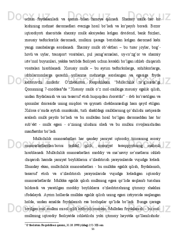 uchun   foydalaniladi   va   qonun   bilan   himoya   qilinadi.   Shaxsiy   mulk   har   bir
kishining   mehnat   daromadlari   evaziga   hosil   bo‘ladi   va   ko‘payib   boradi.   Bozor
iqtisodiyoti   sharoitida   shaxsiy   mulk   aksiyadan   kelgan   dividend,   bank   foizlari,
xususiy   tadbirkorlik   daromadi,   mulkini   ijaraga   berishdan   kelgan   daromad   kabi
yangi   manbalarga   asoslanadi.   Shaxsiy   mulk   ob‘ektlari   –   bu   turar   joylar,   bog’-
hovli   va   uylar ,   transport   vositalari,   pul   jamg’armalari,   uy-ro‘zg’or   va   shaxsiy
iste‘mol buyumlari, yakka tartibda faoliyati uchun kerakli bo‘lgan ishlab chiqarish
vositalari   hisoblanadi.   Xususiy   mulk   –   bu   ayrim   tadbirkolarga,   sohibkorlarga,
ishbilarmonlarga   qarashli   yollanma   mehnatga   asoslangan   va   egasiga   foyda
keltiruvchi   mulkdir.   O‘zbekiston   Respublikasi   “Mulkchilik   to‘g’risida”gi
Qonunning   7-moddasi 3
da   “Xususiy   mulk   o‘z   mol-mulkiga   xususiy   egalik   qilish ,
undan foydalanish va uni tasarruf etish huquqidan iboratdir” - deb ko‘rsatilgan va
qonunlar   doirasida   uning   miqdori   va   qiymati   cheklanmasligi   ham   qayd   etilgan.
Xulosa o‘rnida aytish mumkinki, turli shakldagi mulklarning qo‘shilishi natijasida
aralash   mulk   paydo   bo‘ladi   va   bu   mulkdan   hosil   bo‘lgan   daromaddan   har   bir
sub‘ekt   -   mulk   egasi   -   o‘zining   ulushini   oladi   va   bu   mulkni   rivojlanishidan
manfaatdor bo‘ladi.  
Mulkchilik   munosabatlari   har   qanday   jamiyat   iqtisodiy   tizimining   asosiy
munosabatlaridan   birini   tashkil   qilib ,   insoniyat   taraqqiyotining   mahsuli
hisoblanadi.   Mulkchilik   munosabatlari   moddiy   va   ma’naviy   ne’matlarni   ishlab
chiqarish   hamda   jamiyat   boyliklarini   o‘zlashtirish   jarayonlarida   vujudga   keladi.
Shunday   ekan,   mulkchilik   munosabatlari   -   bu   mulkka   egalik   qilish,   foydalanish,
tasarruf   etish   va   o‘zlashtirish   jarayonlarida   vujudga   keladigan   iqtisodiy
munosabatlardir.   Mulkka   egalik   qilish   mulkning   egasi   qo‘lida   saqlanib   turishini
bildiradi   va   yaratilgan   moddiy   boyliklarni   o‘zlashtirishning   ijtimoiy   shaklini
ifodalaydi.   Ayrim   hollarda   mulkka   egalik   qilish   uning   egasi   ixtiyorida   saqlangan
holda,   undan   amalda   foydalanish   esa   boshqalar   qo‘lida   bo‘ladi.   Bunga   ijaraga
berilgan mol mulkni misol qilib keltirish mumkin. Mulkdan foydalanish – bu mol-
mulkning   iqtisodiy   faoliyatda   ishlatilishi   yoki   ijtimoiy   hayotda   qo‘llanilishidir.
3
  O‘zbekiston Respublikasi qonuni, 31.10.1990 yildagi 152-XII-son
16